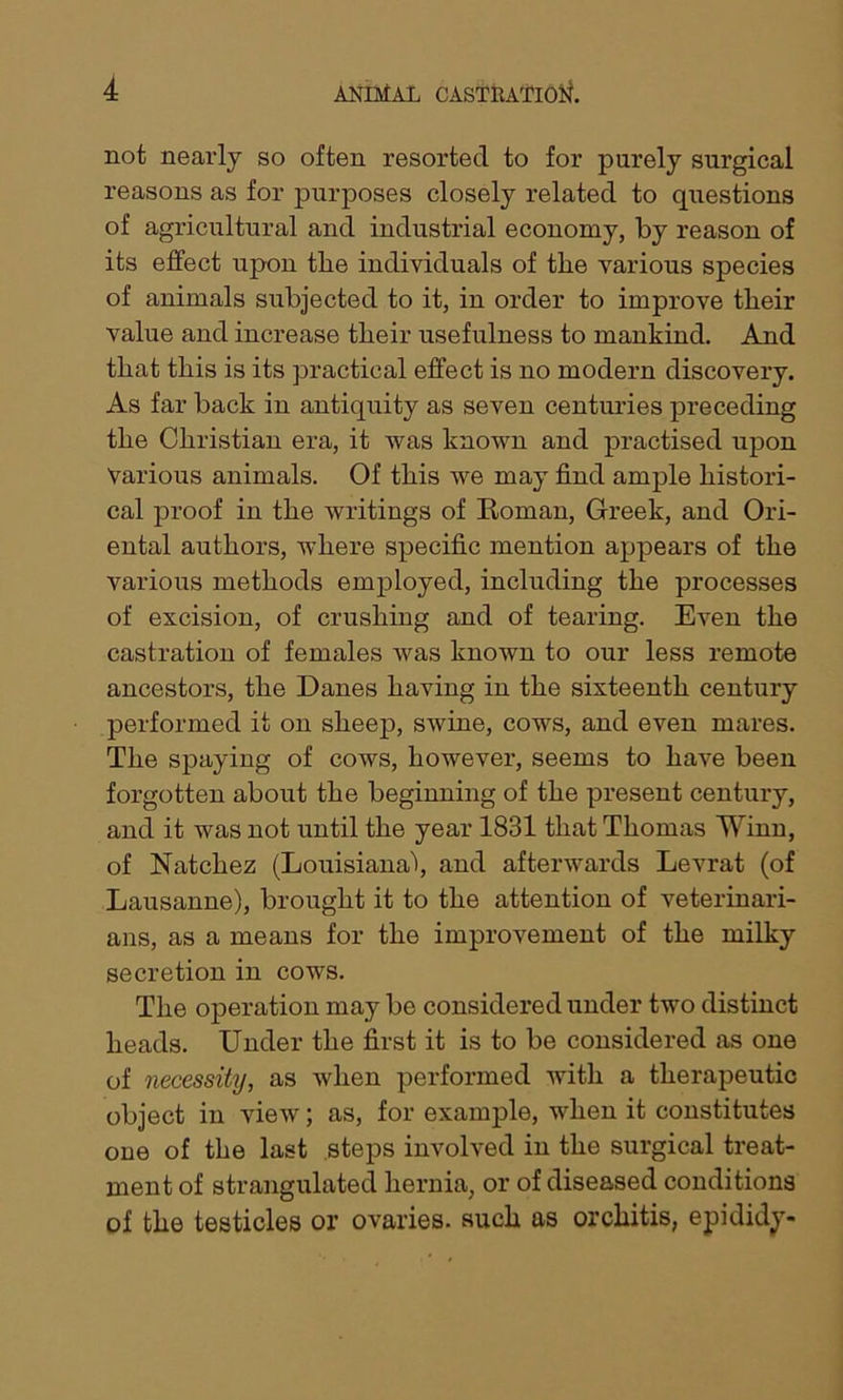 not nearly so often resorted to for purely surgical reasons as for purposes closely related to questions of agricultural and industrial economy, by reason of its effect upon tlie individuals of the various species of animals subjected to it, in order to improve their value and increase their usefulness to mankind. And that this is its practical effect is no modern discovery. As far back in antiquity as seven centuries preceding the Christian era, it was known and practised upon Various animals. Of this we may find ample histori- cal proof in the writings of Roman, Greek, and Ori- ental authors, where specific mention appears of the various methods employed, including the processes of excision, of crushing and of tearing. Even the castration of females was known to our less remote ancestors, the Danes having in the sixteenth century performed it on sheep, swine, cows, and even mares. The spaying of cows, however, seems to have been forgotten about the beginning of the present century, and it was not until the year 1831 that Thomas Winn, of Natchez (Louisiana!, and afterwards Levrat (of Lausanne), brought it to the attention of veterinari- ans, as a means for the improvement of the milky secretion in cows. The operation may be considered under two distinct heads. Under the first it is to be considered as one of necessity, as when performed with a therapeutic object in view; as, for example, when it constitutes one of the last steps involved in the surgical treat- ment of strangulated hernia, or of diseased conditions of the testicles or ovaries, such as orchitis, epididy-