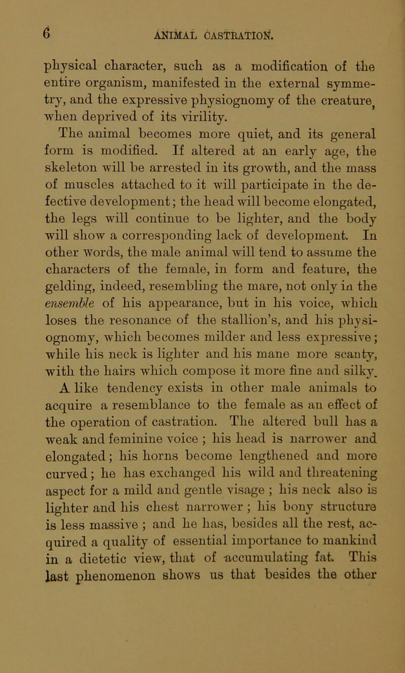 physical character, such as a modification of the entire organism, manifested in the external symme- try, and the expressive physiognomy of the creaturej when deprived of its virility. The animal becomes more quiet, and its general form is modified. If altered at an early age, the skeleton will be arrested in its growth, and the mass of muscles attached to it will participate in the de- fective development; the head will become elongated, the legs will continue to be lighter, and the body will show a corresponding lack of development. In other words, the male animal will tend to assume the characters of the female, in form and feature, the gelding, indeed, resembling the mare, not only in the ensemble of his appearance, but in his voice, which loses the resonance of the stallion’s, and his physi- ognomy, which becomes milder and less expressive; while his neck is lighter and his mane more scanty, with the hairs which compose it more fine and silky, A like tendency exists in other male animals to acquire a resemblance to the female as an effect of the operation of castration. The altered bull has a weak and feminine voice ; his head is narrower and elongated; his horns become lengthened and more curved; he has exchanged his wild and threatening aspect for a mild and gentle visage ; his neck also is lighter and his chest narrower ; his bony structure is less massive ; and he has, besides all the rest, ac- quired a quality of essential importance to mankind in a dietetic view, that of accumulating fat. This last phenomenon shows us that besides the other