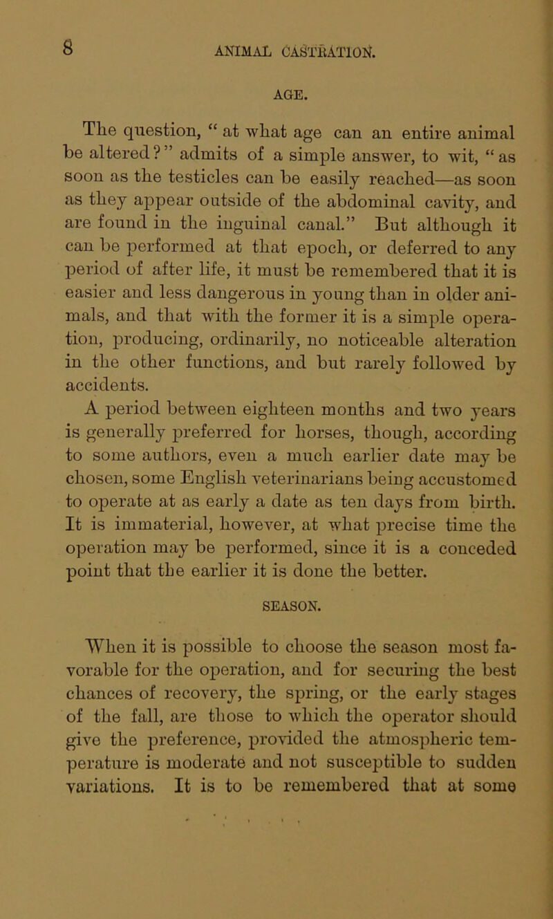 AGE. Tlie question, “ at wliat age can an entire animal be altered ? ” admits of a simple answer, to wit, “ as soon as the testicles can be easily reached—as soon as they appear outside of the abdominal cavity, and are found in the inguinal canal.” But although it can be performed at that epoch, or deferred to any period of after life, it must be remembei’ed that it is easier and less dangerous in young than in older ani- mals, and that with the former it is a simple opera- tion, producing, ordinarily, no noticeable alteration in the other functions, and but rarely followed by accidents. A period between eighteen months and two years is generally preferred for horses, though, according to some authors, even a much earlier date may be chosen, some English veterinarians being accustomed to operate at as early a date as ten days from birth. It is immaterial, however, at what precise time the operation may be performed, since it is a conceded point that tbe earlier it is done the better. SEASON. When it is possible to choose the season most fa- vorable for the operation, and for securing the best chances of recovery, the spring, or the early stages of the fall, are those to which the operator should give the preference, provided the atmospheric tem- perature is moderate and not susceptible to sudden variations. It is to be remembered that at some