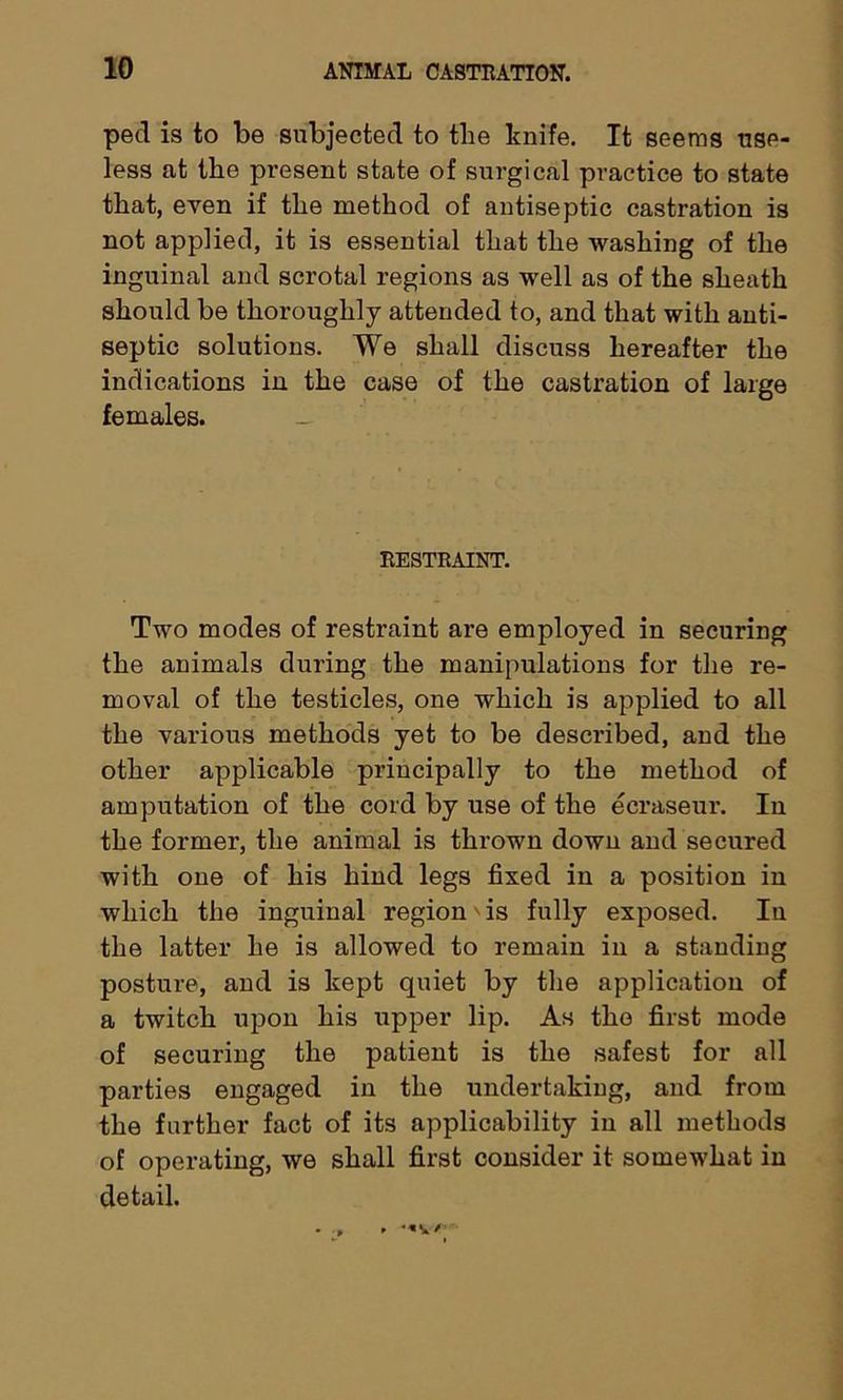 ped is to be subjected to the knife. It seems use- less at the present state of surgical practice to state that, even if the method of antiseptic castration is not applied, it is essential that the washing of the inguinal and scrotal regions as well as of the sheath should be thoroughly attended to, and that with anti- septic solutions. We shall discuss hereafter the indications in the case of the castration of large females. RESTRAINT. Two modes of restraint are employed in securing the animals during the manipulations for the re- moval of the testicles, one which is applied to all the various methods yet to be described, and the other applicable principally to the method of amputation of the cord by use of the ecraseur. In the former, the animal is thrown down and secured with one of his hind legs fixed in a position in which the inguinal region is fully exposed. In the latter he is allowed to remain in a standing posture, and is kept quiet by the application of a twitch upon his upper lip. As the first mode of securing the patient is the safest for all parties engaged in the undertaking, and from the further fact of its applicability in all methods of operating, we shall first consider it somewhat in detail.