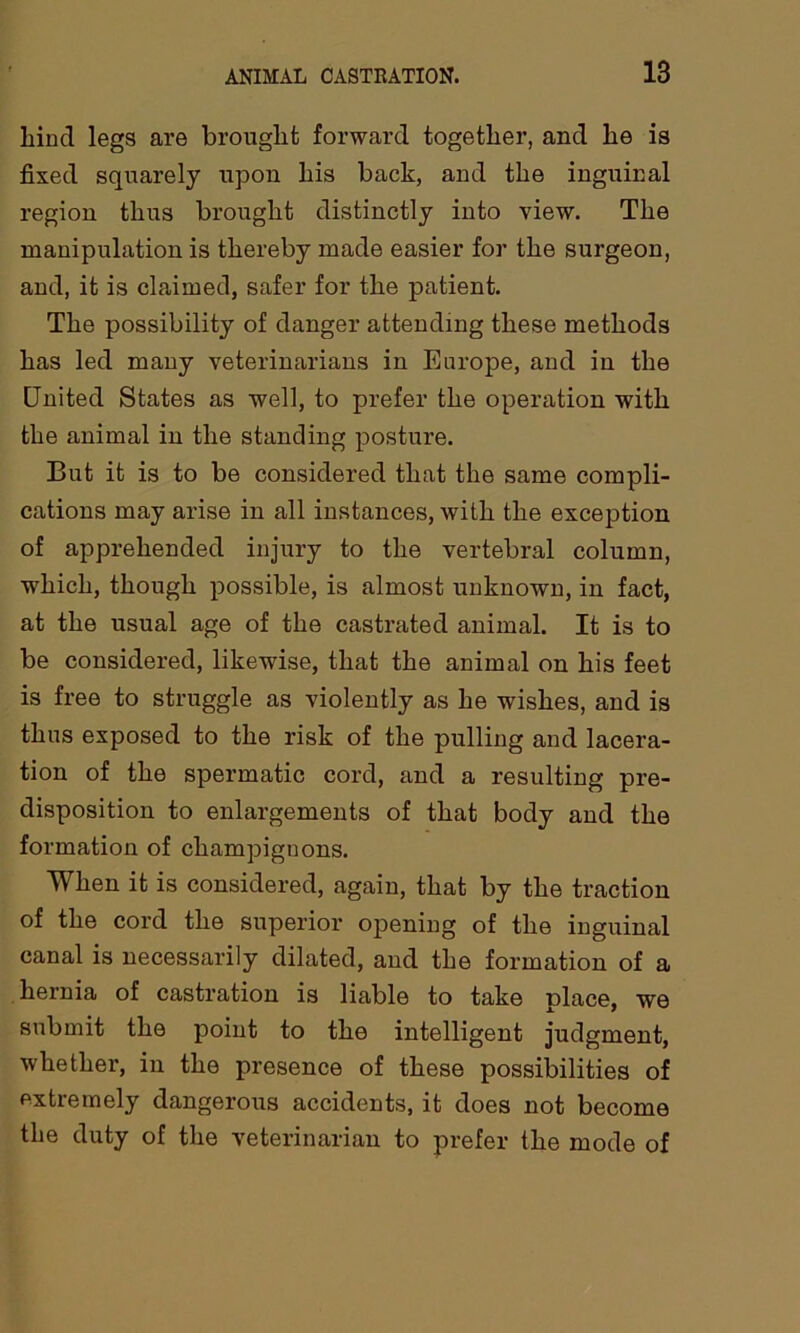 hind legs are brought forward together, and he is fixed squarely upon his back, and the inguinal region thus brought distinctly into view. The manipulation is thereby made easier for the surgeon, and, it is claimed, safer for the patient. The possibility of danger attending these methods has led many veterinarians in Europe, and in the United States as well, to prefer the operation with the animal in the standing posture. But it is to be considered that the same compli- cations may arise in all instances, with the exception of apprehended injury to the vertebral column, which, though possible, is almost unknown, in fact, at the usual age of the castrated animal. It is to be considered, likewise, that the animal on his feet is free to struggle as violently as he wishes, and is thus exposed to the risk of the pulling and lacera- tion of the spermatic cord, and a resulting pre- disposition to enlargements of that body and the formation of champignons. When it is considered, again, that by the traction of the cord the superior opening of the inguinal canal is necessarily dilated, and the formation of a hernia of castration is liable to take place, we submit the point to the intelligent judgment, whether, in the presence of these possibilities of extremely dangerous accidents, it does not become the duty of the veterinarian to prefer the mode of