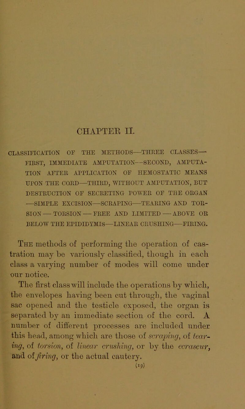 CHAPTER II. CLASSIFICATION OF THE METHODS—THREE CLASSES— FIRST, IMMEDIATE AMPUTATION—SECOND, AMPUTA- TION AFTER APPLICATION OF HEMOSTATIC MEANS UPON THE COiRD—THIRD, WITHOUT AMPUTATION, BUT DESTRUCTION OF SECRETING POWER OF THE ORGAN —SIMPLE EXCISION—SCRAPING—TEARING AND TOR- SION— TORSION — FREE AND LIMITED—ABOVE OR BELOW THE EPIDIDYMIS—LINEAR CRUSHING—FIRING. The methods of performing the operation of cas- tration may he variously classified, though in each class a varying number of modes will come under our notice. The first class will include the operations by which, the envelopes having been cut through, the vaginal sac. opened and the testicle exposed, the organ is separated by an immediate section of the cord. A number of different processes are included under this head, among which are those of scraping, of tear- ing, of torsion, of linear crushing, or by the ccrascur, and of firing, or the actual cautery. {*,?)