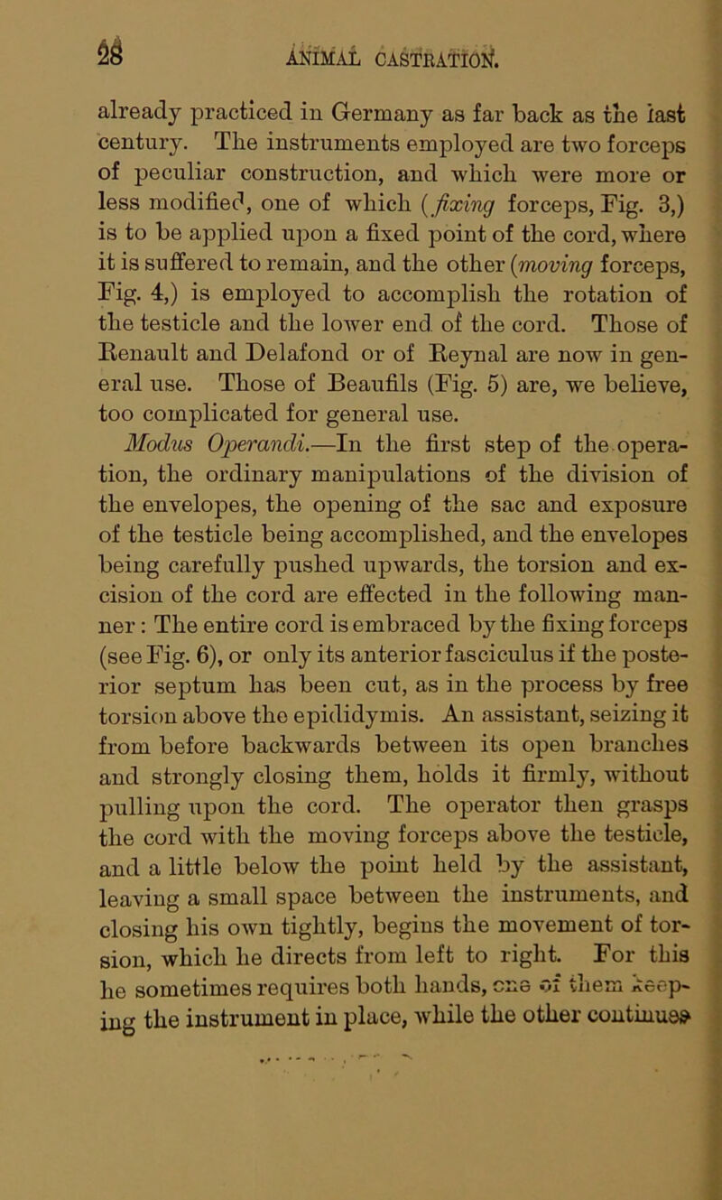 2S already practiced in Germany as far back as the last century. The instruments employed are two forceps of peculiar construction, and which were more or less modified, one of which (fixing forceps, Fig. 3,) is to be applied upon a fixed point of the cord, where it is suffered to remain, and the other (moving forceps, Fig. 4,) is employed to accomplish the rotation of the testicle and the lower end of the cord. Those of Renault and Delafond or of Reynal are now in gen- eral use. Those of Beaufils (Fig. 5) are, we believe, too complicated for general use. Modus Operandi.—In the first step of the opera- tion, the ordinary manipulations of the division of the envelopes, the opening of the sac and exposure of the testicle being accomplished, and the envelopes being carefully pushed upwards, the torsion and ex- cision of the cord are effected in the following man- ner : The entire cord is embraced by the fixing forceps (see Fig. 6), or only its anterior fasciculus if the poste- rior septum has been cut, as in the process by free torsion above the epididymis. An assistant, seizing it from before backwards between its open branches and strongly closing them, holds it firmly, without pulling upon the cord. The operator then grasps the cord with the moving forceps above the testicle, and a little below the point held by the assistant, leaving a small space between the instruments, and closing his own tightly, begins the movement of tor- sion, which he directs from left to right. For this lie sometimes requires both hands, one of them keep- ing the instrument in place, while the other continues