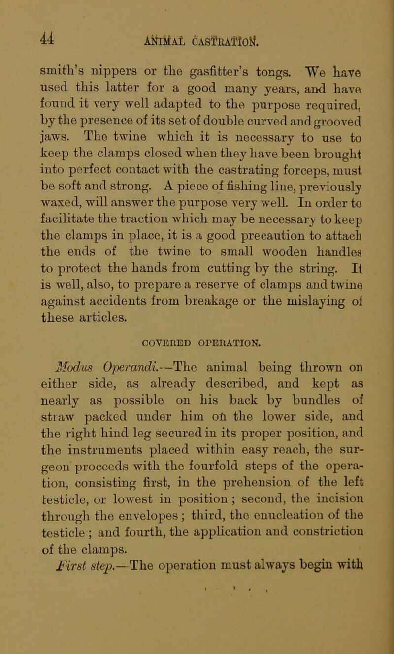 u smith’s nippers or the gasfitter’s tongs. We have used this latter for a good many years, and have found it very well adapted to the purpose required, by the presence of its set of double curved and grooved jaws. The twine which it is necessary to use to keep the clamps closed when they have been brought into perfect contact with the castrating forceps, must be soft and strong. A piece of fishing line, previously waxed, will answer the purpose very well. In order to facilitate the traction which may be necessary to keep the clamps in place, it is a good precaution to attach the ends of the twine to small wooden handles to protect the hands from cutting by the string. It is well, also, to prepare a reserve of clamps and twine against accidents from breakage or the mislaying ol these articles. COVERED OPERATION. Modus Operands—The animal being thrown on either side, as already described, and kept as nearly as possible on his back by bundles of straw packed under him oil the lower side, and the right hind leg secured in its proper position, and the instruments placed within easy reach, the sur- geon proceeds with the fourfold steps of the opera- tion, consisting first, in the prehension of the left testicle, or lowest in position ; second, the incision through the envelopes; third, the enucleation of the testicle ; and fourth, the application and constriction of the clamps. First step.—The operation must always begin with