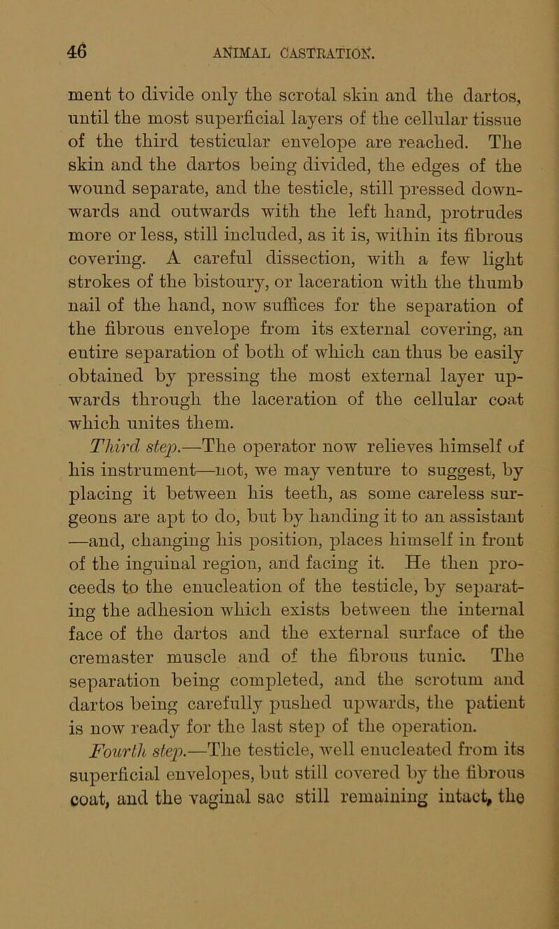 ment to divide only the scrotal skin and the dartos, until the most superficial layers of the cellular tissue of the third testicular envelope are reached. The skin and the dartos being divided, the edges of the wound separate, and the testicle, still pressed down- wards and outwards with the left hand, protrudes more or less, still included, as it is, within its fibrous covering. A careful dissection, with a few light strokes of the bistoury, or laceration with the thumb nail of the hand, now suffices for the separation of the fibrous envelope from its external covering, an entire separation of both of which can thus be easily obtained by pressing the most external layer up- wards through the laceration of the cellular coat which unites them. Third step.—The operator now relieves himself of his instrument—not, we may venture to suggest, by placing it between his teeth, as some careless sur- geons are apt to do, but by handing it to an assistant —and, changing his position, places himself in front of the inguinal region, and facing it. He then pro- ceeds to the enucleation of the testicle, by separat- ing the adhesion which exists between the internal face of the dartos and the external surface of the cremaster muscle and of the fibrous tunic. The separation being completed, and the scrotum and dartos being carefully pushed upwards, the patient is now ready for the last step of the operation. Fourth step.—The testicle, well enucleated from its superficial envelopes, but still covered by the fibrous coat, and the vaginal sac still remaining intact, the