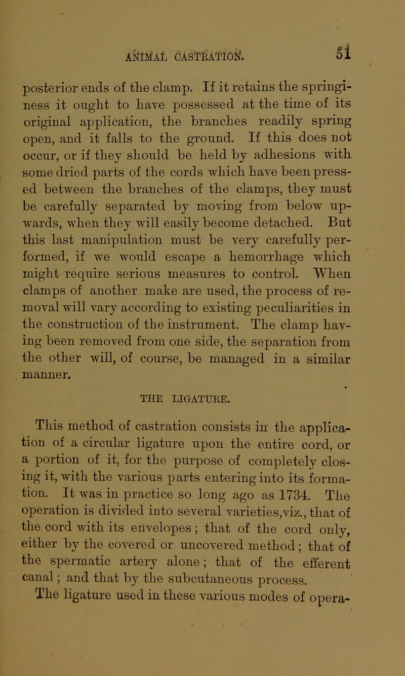 Si posterior ends of tlie clamp. If it retains tlie springi- ness it ouglit to liaye possessed at tlie time of its original application, tlie branches readily spring open, and it falls to the ground. If this does not occur, or if they should be held by adhesions with some dried parts of the cords which have been press- ed between the branches of the clamps, they must be carefully separated by moving from below up- wards, when they will easily become detached. But this last manipulation must be very carefully per- formed, if we would escape a hemorrhage which might require serious measures to control. When clamps of another make are used, the process of re- moval will vary according to existing peculiarities in the construction of the instrument. The clamp hav- ing been removed from one side, the separation from the other will, of course, be managed in a similar manner. THE LIGATURE. This method of castration consists in the applica- tion of a circular ligature upon the entire cord, or a portion of it. for the purpose of completely clos- ing it, with the various parts entering into its forma- tion. It was in practice so long ago as 1734. The operation is divided into several varieties,viz., that of the cord with its envelopes; that of the cord only, either by the covered or uncovered method; that of the spermatic artery alone; that of the efferent canal; and that by the subcutaneous process. The ligature used in these various modes of opera-