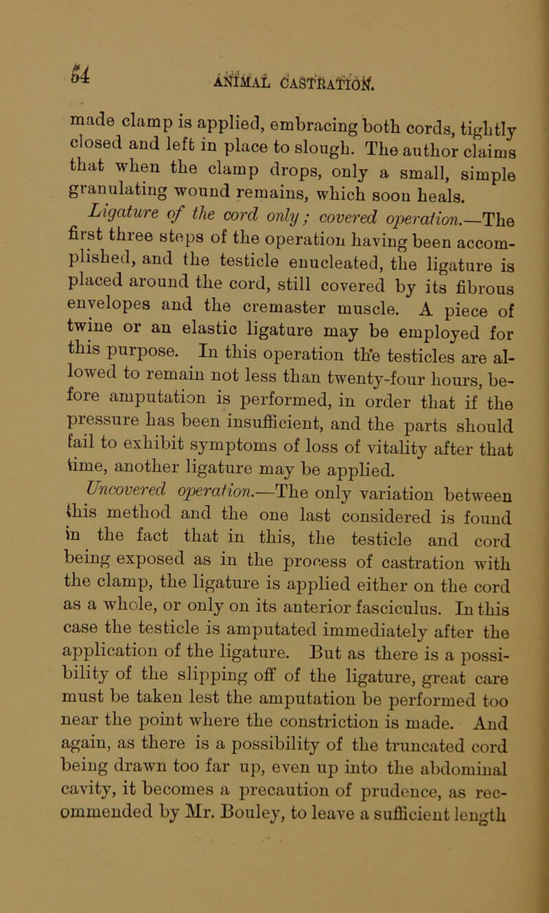 made clamp is applied, embracing both cords, tightly closed and left in place to slough. The author claims that when the clamp drops, only a small, simple gianulating wound remains, which soon heals. Ligature of the cord only; covered operation.—The fu st three steps of the operation having been accom- plished, and the testicle enucleated, the ligature is placed around the cord, still covered by its fibrous envelopes and the cremaster muscle. A piece of twine or an elastic ligature may be employed for this purpose. In this operation th'e testicles are al- lowed to remain not less than twenty-four hours, be- fore amputation is j)erformed, in order that if the piessure has been insufficient, and the parts should fail to exhibit symptoms of loss of vitality after that time, another ligature may be applied. Uncovered operation.—The only variation between this method and the one last considered is found in the fact that in this, the testicle and cord being exposed as in the process of castration with the clamp, the ligature is applied either on the cord as a whole, or only on its anterior fasciculus. In this case the testicle is amputated immediately after the application of the ligature. But as thei'e is a possi- bility of the slipping oft of the ligature, gi’eat cai’e must be taken lest the amputation be performed too near the point where the constriction is made. And again, as there is a possibility of the truncated cord being drawn too far up, even up into the abdominal cavity, it becomes a precaution of prudence, as rec- ommended by Mr. Bouley, to leave a sufficient length