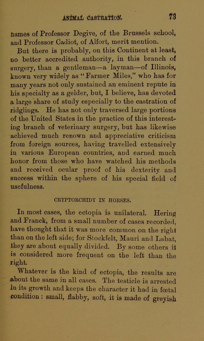 tames of Professor Degive, of the Brussels school, and Professor Cadiot, of Alfort, merit mention. But there is probably, on this Continent at least, no better accredited authority, in this branch of surgery, than a gentleman—a layman—of Illinois, known very widely as “ Farmer Miles,” who has for many years not only sustained an eminent repute in his specialty as a gelder, but, I believe, has devoted a large share of study especially to the castration of ridglings. He has not only traversed large portions of the United States in the practice of this interest- ing branch of veterinary surgery, but has likewise achieved much renown and appreciative criticism from foreign sources, having travelled extensively in various European countries, and earned much honor from those who have watched his methods and received ocular proof of his dexterity and success within the sphere of his special field of usefulness. CRYPTORCHIDY IN HORSES. In most cases, the ectopia is unilateral. Hering and Franck, from a small number of cases recorded, have thought that it was more common on the right than on the left side; for Stockfelt, Mauri and Labat, they are about equally divided. By some others it is considered more frequent on the left than the right. Whatever is the kind of ectopia, the results are about the same in all cases. The testicle is arrested In its growth and keeps the character it had in foetal condition . small, flabby, soft, it is made of greyish.