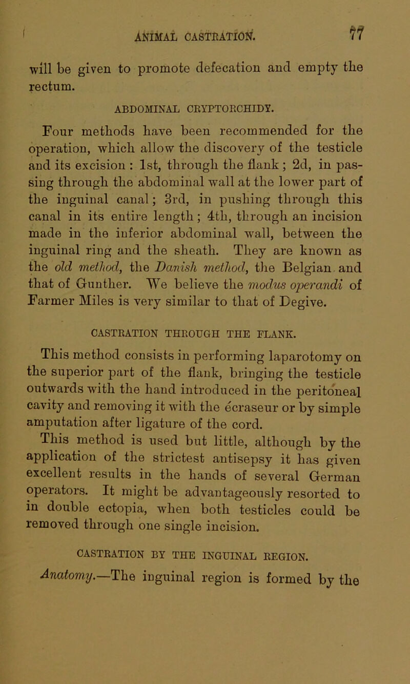 will be given to promote defecation and empty the rectum. ABDOMINAL CRYPTORCHIDY. Four methods have been recommended for the operation, which allow the discovery of the testicle and its excision : 1st, through the flank ; 2d, in pas- sing through the abdominal wall at the lower part of the inguinal canal; 3rd, in pushing through this canal in its entire length; 4th, through an incision made in the inferior abdominal wall, between the inguinal ring and the sheath. They are known as the old method, the Danish method, the Belgian, and that of Gunther. We believe the modus operandi of Farmer Miles is very similar to that of Degive. CASTRATION THROUGH THE FLANK. This method consists in performing laparotomy on the superior part of the flank, bringing the testicle outwards with the hand introduced in the peritoneal cavity and removing it with the ecraseur or by simple amputation after ligature of the cord. This method is used but little, although by the application of the strictest antisepsy it has given excellent results in the hands of several German operators. It might be advantageously resorted to in double ectopia, when both testicles could be removed through one single incision, CASTRATION BY THE INGUINAL REGION. Anatomy.—The inguinal region is formed by the