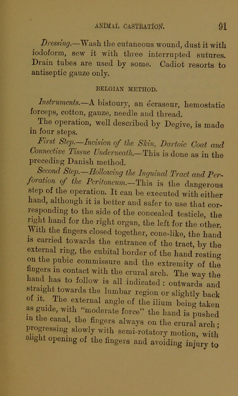 Dressing. Wash the cutaneous wound, dust it with iodoform, sew it with three interrupted sutures. Drain tubes are used by some. Cadiot resorts to antiseptic gauze only. BELGIAN METHOD. Instruments.—A bistoury, an ecraseur, hemostatic forceps, cotton, gauze, needle and thread. The operation, well described by Degive, is made in four steps. First Step.—Incision of the Skin, Dartoic Coat and Connective Tissue Underneath.—This is done as in the preceding Danish method. Second Step.—Hollowing the Inguinal Tract and Per- foration of the Peritoneum.—This is the dangerous step of the operation. It can be executed with either hand, although it is better and safer to use that cor- responding to the side of the concealed testicle, the right hand for the right organ, the left for the other. With the fingers closed together, cone-like, the hand is carried towards the entrance of the tract, by the external ring, the cubital border of the hand resting on the pubic commissure and the extremity of the fingers m contact with the crural arch. The way the hand has to follow is all indicated : outwards and straight towards the lumbar region or slightly back ot it. The external angle of the ilium being taken as guide, with “moderate force” the hand is pushed the canal, the fingers always on the crural arch • progressing slowly with semi-rotatory motion, with ght opening of the fingers and avoiding injury to