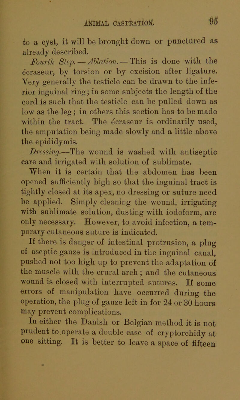to a cyst, it will be brought down or punctured as already described. Fourth Step.—Ablation. — This is done with the ecraseur, by torsion or by excision after ligature. Very generally the testicle can be drawn to the infe- rior inguinal ring; in some subjects the length of the cord is such that the testicle can be pulled down as low as the leg; in others this section has to be made within the tract. The ecraseur is ordinarily used, the amputation being made slowly and a little above the epididymis. Dressing.—The wound is washed with antiseptic care and irrigated with solution of sublimate. When it is certain that the abdomen has been opened sufficiently high so that the inguinal tract is tightly closed at its apex, no dressing or suture need be applied. Simply cleaning the wound, irrigating with sublimate solution, dusting with iodoform, are only necessary. However, to avoid infection, a tem- porary cutaneous suture is indicated. If there is danger of intestinal protrusion, a plug of aseptic gauze is introduced in the inguinal canal, pushed not too high up to prevent the adaptation of the muscle with the crural arch ; and the cutaneous wound is closed with interrupted sutures. If some errors of manipulation have occurred during the operation, the plug of gauze left in for 24 or 30 hours may prevent complications. In either the Danish or Belgian method it is not prudent to operate a double case of cryptorchidy at one sitting. It is better to leave a space of fifteen