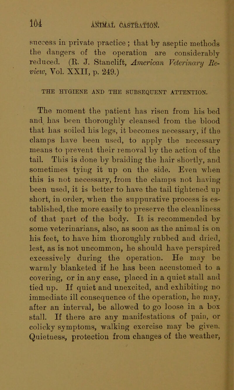 164 success in private practice ; that by aseptic methods the dangers of the operation are considerably reduced. (It. J. Stanclift, American Veterinary Re- view, Vol. XXII, p. 249.) THE HYGIENE AND THE SUBSEQUENT ATTENTION. The moment the patient has risen from his bed and has been thoroughly cleansed from the blood that has soiled his legs, it becomes necessary, if tli9 clamps have been used, to apply the necessary means to prevent their removal by the action of the tail. This is done by braiding the hair shortly, and sometimes tying it up on the side. Even when this is not necessary, from the clamps not having been used, it is better to have the tail tightened up short, in order, when the suppurative process is es- tablished, the more easily to preserve the cleanliness of that part of the body. It is recommended by some veterinarians, also, as soon as the animal is on his feet, to have him thoroughly rubbed and dried, lest, as is not uncommon, he should have perspired excessively during the operation. He may be warmly blanketed if he has been accustomed to a covering, or in any case, placed in a quiet stall and tied up. If quiet and unexcited, and exhibiting no immediate ill consequence of the operation, he may, after an interval, be allowed to go loose in a box stall. If there are any manifestations of pain, or colicky symptoms, walking exercise may be given. Quietness, protection from changes of the weather,