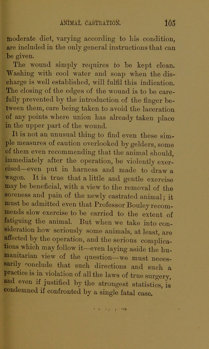 moderate diet, varying according to his condition, are included in the only general instructions that can be given. The wound simply requires to be kept clean. Washing with cool water and soap when the dis- charge is well established, will fulfil this indication. The closing of the edges of the wound is to be care- fully prevented by the introduction of the finger be- tween them, care being taken to avoid the laceration of any points where union has already taken place in the upper part of the wound. It is not an unusual thing to find even these sim- ple measures of caution overlooked by gelders, some of them even recommending that the animal should, immediately after the operation, be violently exer- cised—even put in harness and made to draw a wagon. It is true that a little and gentle exercise may be beneficial, with a view to the removal of the soreness and pain of the newly castrated animal; it must be admitted even that Professor Bouley recom- mends slow exercise to be carried to the extent of fatiguing the animal. But when we take into con- sideration how seriously some animals, at least, are affected by the operation, and the serious complica- tions which may follow it—even laying aside the hu- manitarian view of the question—we must neces- sarily conclude that such directions and such a practice is in violation of all the laws of true surgery, and even if justified by the strongest statistics, is condemned if confronted by a single fatal case.