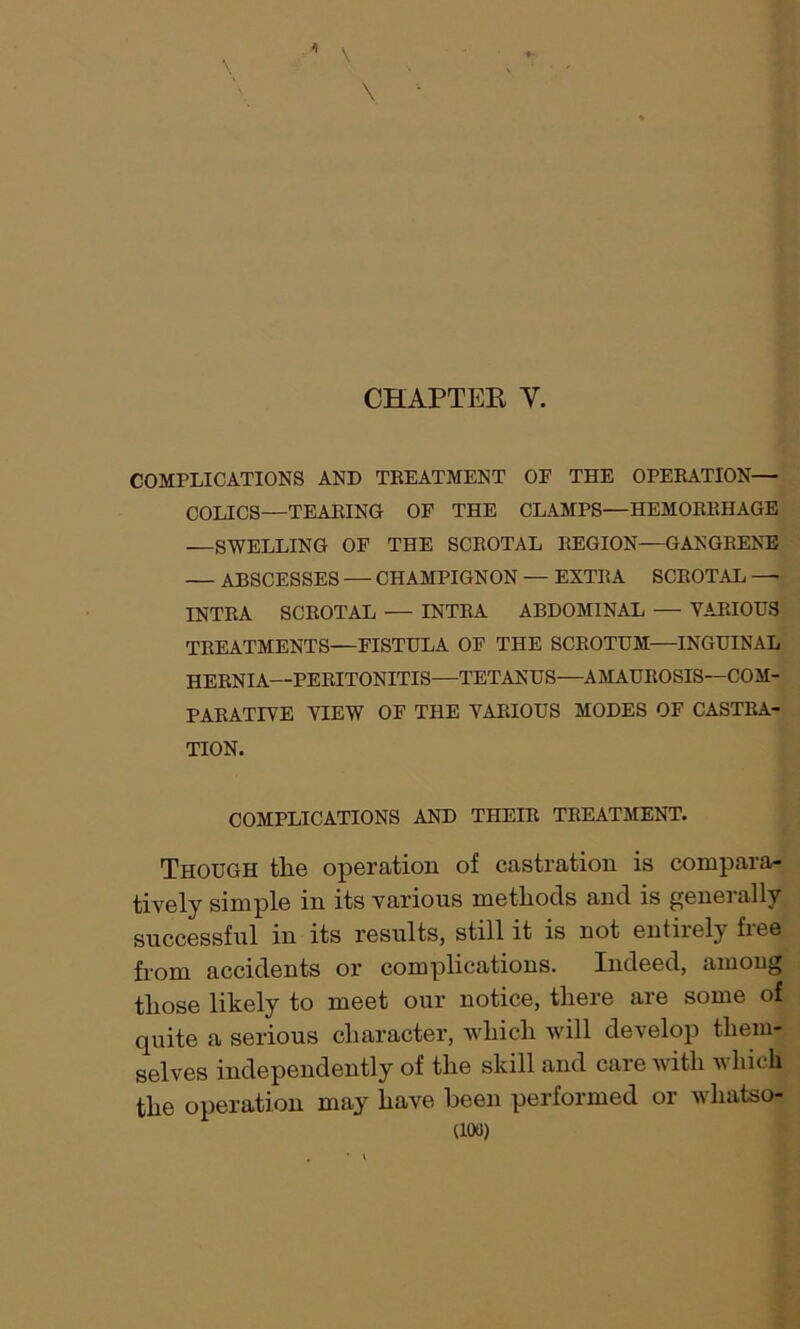 1 \ \ \ CHAPTER V. COMPLICATIONS AND TREATMENT OE THE OPERATION— COLICS—TEARING OF THE CLAMPS—HEMORRHAGE —SWELLING OF THE SCROTAL REGION—GANGRENE — ABSCESSES — CHAMPIGNON — EXTRA SCROTAL — INTRA SCROTAL — INTRA ABDOMINAL — VARIOUS TREATMENTS—FISTULA OF THE SCROTUM—INGUINAL HERNIA—PERITONITIS—TETANUS—AMAUROSIS—COM- PARATIVE VIEW OF THE VARIOUS MODES OF CASTRA- TION. COMPLICATIONS AND THEIR TREATMENT. Though the operation of castration is compara- tively simple in its various methods and is generally successful in its results, still it is not entirely free from accidents or complications. Indeed, among those likely to meet our notice, there are some of quite a serious character, which will develop them- selves independently of the skill and care with which the operation may have been performed or whatso-