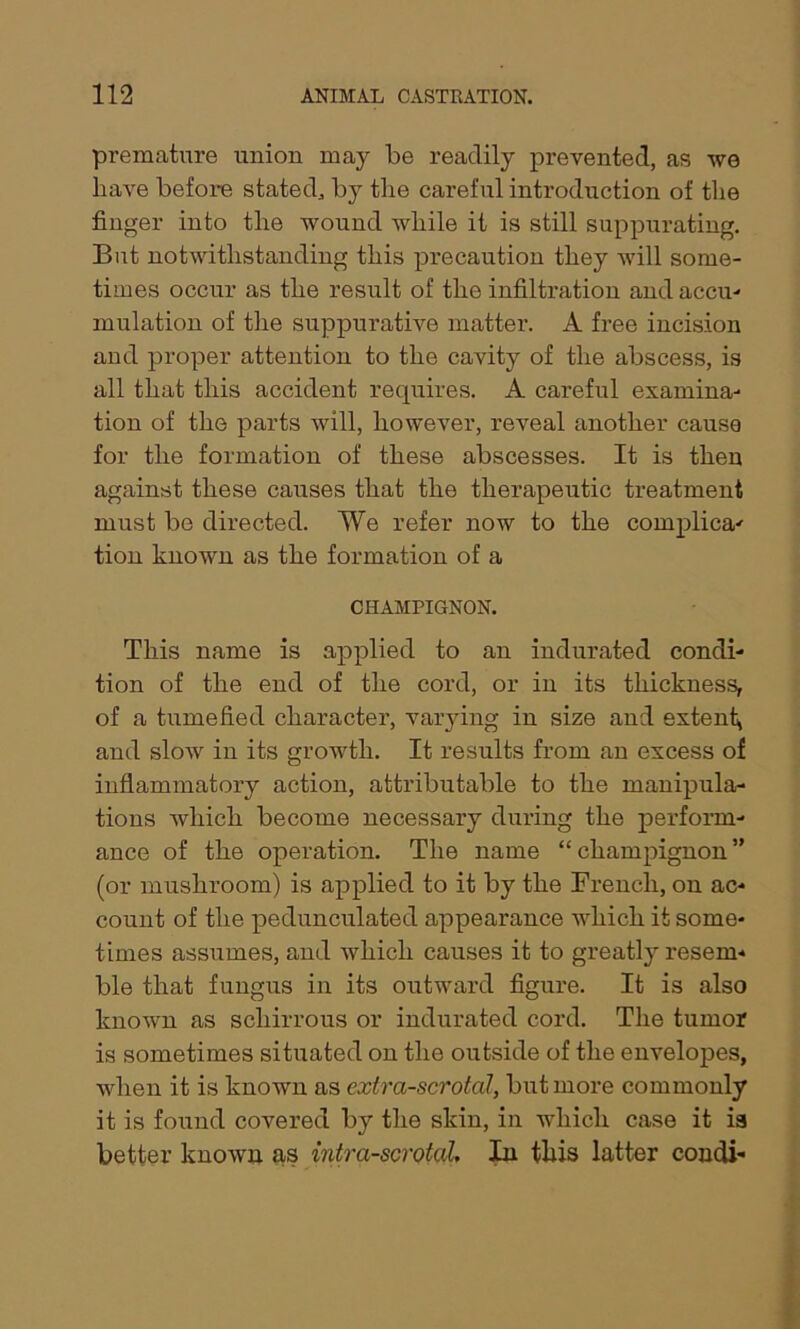 premature union may be readily prevented, as we have before stated, by the careful introduction of the finger into the wound while it is still suppurating. But notwithstanding this precaution they will some- times occur as the result of the infiltration and accu- mulation of the suppurative matter. A free incision and proper attention to the cavity of the abscess, is all that this accident requires. A careful examina- tion of the parts will, however, reveal another cause for the formation of these abscesses. It is then against these causes that the therapeutic treatment must be directed. We refer now to the complica- tion known as the formation of a CHAMPIGNON. This name is applied to an indurated condi- tion of the end of the cord, or in its thickness, of a tumefied character, varying in size and extent, and slow in its growth. It results from an excess of inflammatory action, attributable to the manipula- tions which become necessary during the perform- ance of the operation. The name “champignon” (or mushroom) is applied to it by the French, on ac- count of the pedunculated appearance which it some- times assumes, and which causes it to greatly resem- ble that fungus in its outward figure. It is also known as scliirrous or indurated cord. The tumor is sometimes situated on the outside of the envelopes, when it is known as extra-scrotal, but more commonly it is found covered by the skin, in which case it is better known as intra-scrotal. In this latter condi-