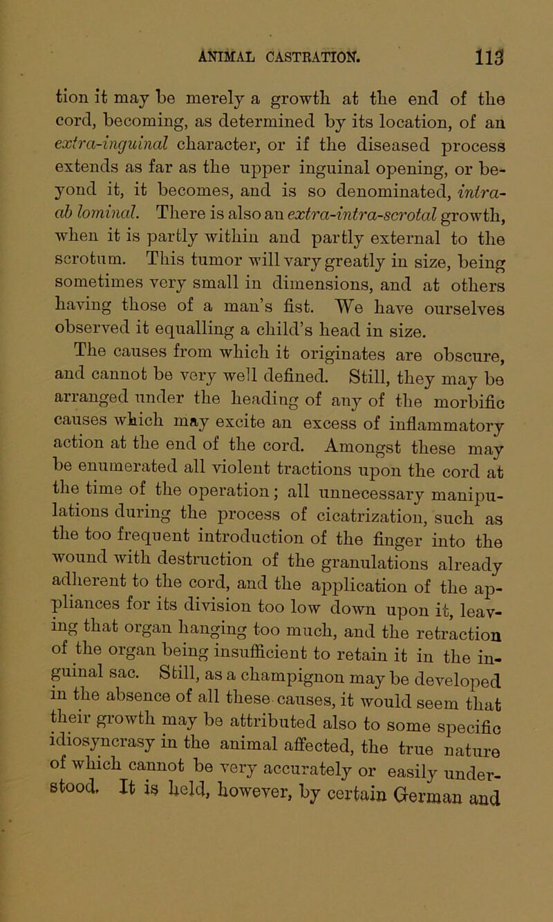 tion it may be merely a growth at the end of the cord, becoming, as determined by its location, of an extra-inguinal character, or if the diseased process extends as far as the upper inguinal opening, or be- yond it, it becomes, and is so denominated, intra- ab lominal. There is also an extra-intra-scrotal growth, when it is partly within and partly external to the scrotum. This tumor will vary greatly in size, being sometimes very small in dimensions, and at others having those of a man’s fist. We have ourselves observed it equalling a child’s head in size. The causes from which it originates are obscure, and cannot be very well defined. Still, they may be arranged under the heading of any of the morbific causes which may excite an excess of inflammatory action at the end of the cord. Amongst these may be enumerated all violent tractions upon the cord at the time of the operation; all unnecessary manipu- lations during the process of cicatrization, such as the too frequent introduction of the finger into the wound with destruction of the granulations already adherent to the cord, and the application of the ap- pliances for its division too low down upon it, leav- ing that organ hanging too much, and the retraction of the organ being insufficient to retain it in the in- guinal sac. Still, as a champignon may be developed in the absence of all these causes, it would seem that their growth may be attributed also to some specific idiosyncrasy in the animal affected, the true nature of which cannot be very accurately or easily under- stood. It is held, however, by certain German and