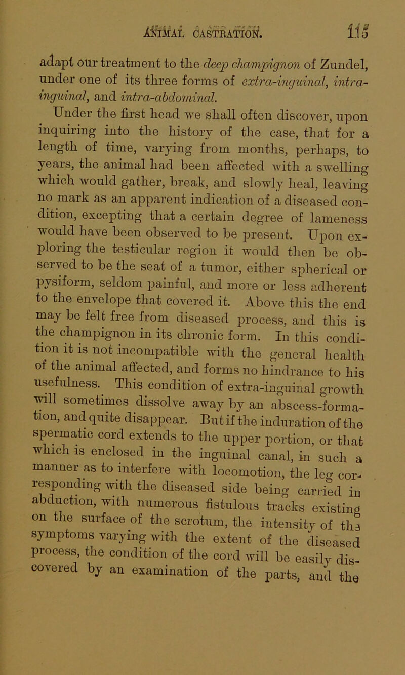 adapt otir treatment to the deep champignon of Zundel, under one of its tliree forms of extra-inguinal, intra.- tnguinal, and intra-abdominal. Under the first head we shall often discover, upon inquiring into the history of the case, that for a length of time, varying from months, perhaps, to years, the animal had been affected with a swelling which would gather, break, and slowly heal, leaving no mark as an apparent indication of a diseased con- dition, excepting that a certain degree of lameness would have been observed to be present. Upon ex- ploring the testicular region it would then be ob- served to be the seat of a tumor, either spherical or pysiform, seldom painful, and more or less adherent to the envelope that covered it. Above this the end may be felt free from diseased process, and this is the champignon in its chronic form. In this condi- tion it is not incompatible with the genei’al health of the animal affected, and forms no hindrance to his usefulness.. This condition of extra-inguinal growth will sometimes dissolve away by an abscess-forma- tion, and quite disappear. But if the induration of the spermatic cord extends to the upper portion, or that which is enclosed in the inguinal canal, in such a manner as to interfere with locomotion, the leg cor- responding with the diseased side being carried in abduction, with numerous fistulous tracks existing on the surface of the scrotum, the intensity of the symptoms varying with the extent of the diseased process, the condition of the cord will be easily dis- covered by an examination of the parts, and the