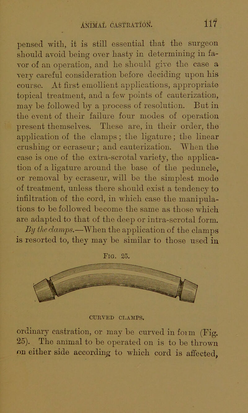 pensed with, it is still essential that the surgeon should avoid being over hasty in determining in fa- vor of an operation, and he should give the case a very careful consideration before deciding upon his course. At first emollient applications, appropriate topical treatment, and a few points of cauterization, may be followed by a process of resolution. But in the event of their failure four modes of operation present themselves. These are, in their order, the application of the clamps; the ligature; the linear crushing or ecraseur; and cauterization. When the case is one of the extra-scrotal variety, the applica- tion of a ligature around the base of the peduncle, or removal by ecraseur, will be the simplest mode of treatment, unless there should exist a tendency to infiltration of the cord, in which case the manipula- tions to be followed become the same as those which are adapted to that of the deep or intra-scrotal form. By the damps.—When the application of the clamps is resorted to, they may be similar to those used in Fig. 25. ordinary castration, or may be curved in foi m (Fig. 25). The animal to be operated on is to be thrown on either side according to which cord is affected,