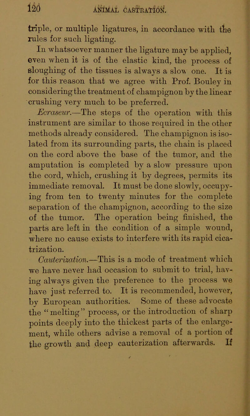 triple, or multiple ligatures, in accordance with the rules for such ligating. In whatsoever manner the ligature maybe applied, even when it is of the elastic kind, the process of sloughing of the tissues is always a slov one. It is for this reason that we agree with Prof. Bouley in considering the treatment of champignon by the linear crushing very much to be preferred. Ecraseur.—The steps of the operation with this instrument are similar to those required in the other methods already considered. The champignon is iso- lated from its surrounding parts, the chain is placed on the cord above the base of the tumor, and the amputation is completed by a slow pressure upon the cord, which, crushing it by degrees, permits its immediate removal. It must be done slowly, occupy- ing from ten to twenty minutes for the complete separation of the champignon, according to the size of the tumor. The operation being finished, the parts are left in the condition of a simple wound, where no cause exists to interfere with its rapid cica- trizatio n. Cauterization.—This is a mode of treatment which we have never had occasion to submit to trial, hav- ing always given the preference to the process we have just referred to. It is recommended, however, by European authorities. Some of these advocate the “melting” process, or the introduction of sharp points deeply into the thickest parts of the enlarge- ment, while others advise a removal of a portion of the growth and deep cauterization afterwards. If