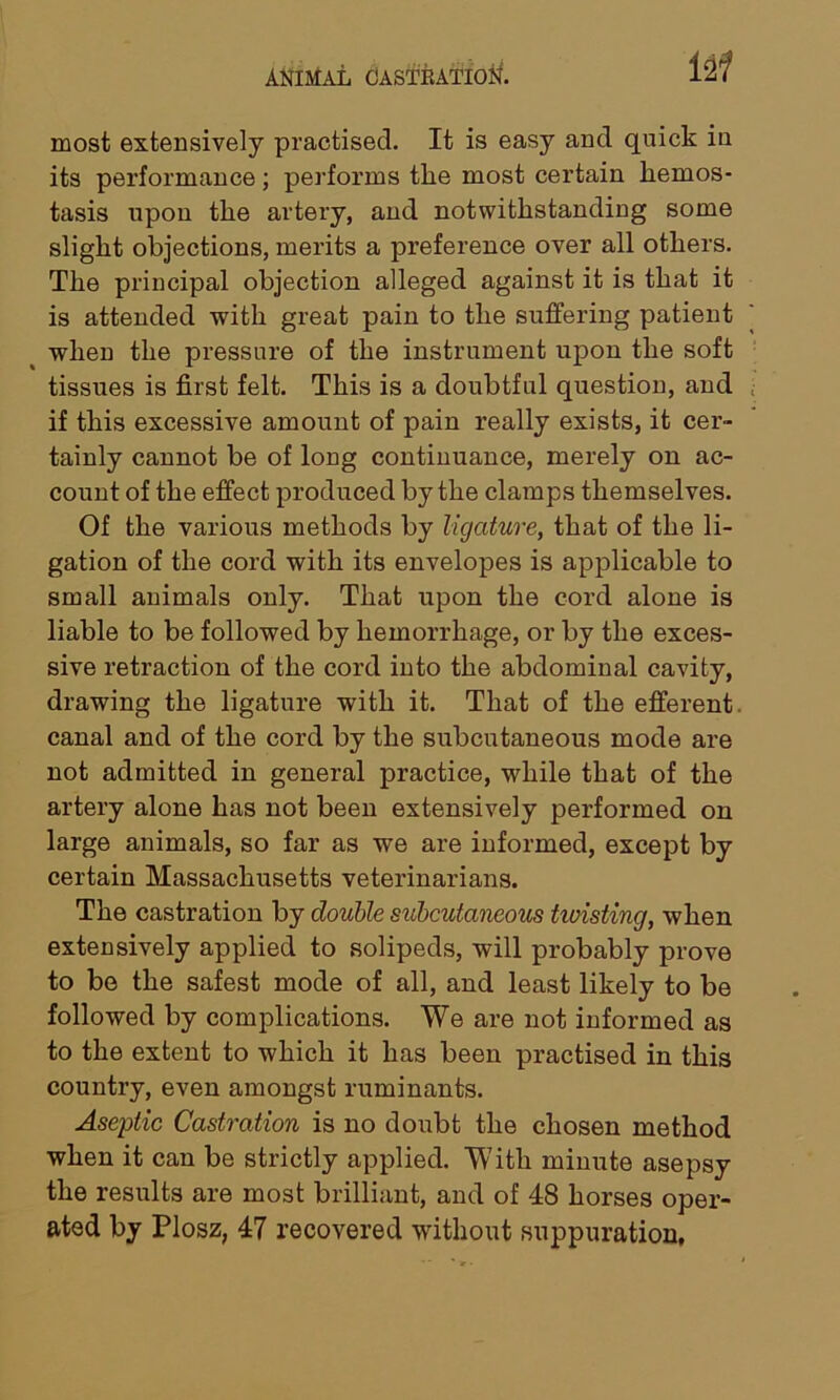 most extensively practised. It is easy and quick in its performance; performs the most certain hemos- tasis upon the artery, and notwithstanding some slight objections, merits a preference over all others. The principal objection alleged against it is that it is attended with great pain to the suffering patient when the pressure of the instrument upon the soft tissues is first felt. This is a doubtful question, and if this excessive amount of pain really exists, it cer- tainly cannot be of long continuance, merely on ac- count of the effect produced by the clamps themselves. Of the various methods by ligature, that of the li- gation of the cord with its envelopes is applicable to small animals only. That upon the cord alone is liable to be followed by hemorrhage, or by the exces- sive retraction of the cord into the abdominal cavity, drawing the ligature with it. That of the efferent, canal and of the cord by the subcutaneous mode are not admitted in general practice, while that of the artery alone has not been extensively performed on large animals, so far as we are informed, except by certain Massachusetts veterinarians. The castration by double subcutaneous hoisting, when extensively applied to solipeds, will probably prove to be the safest mode of all, and least likely to be followed by complications. We are not informed as to the extent to which it has been practised in this country, even amongst ruminants. Aseptic Castration is no doubt the chosen method when it can be strictly applied. With minute asepsy the results are most brilliant, and of 48 horses oper- ated by Plosz, 47 recovered without suppuration.