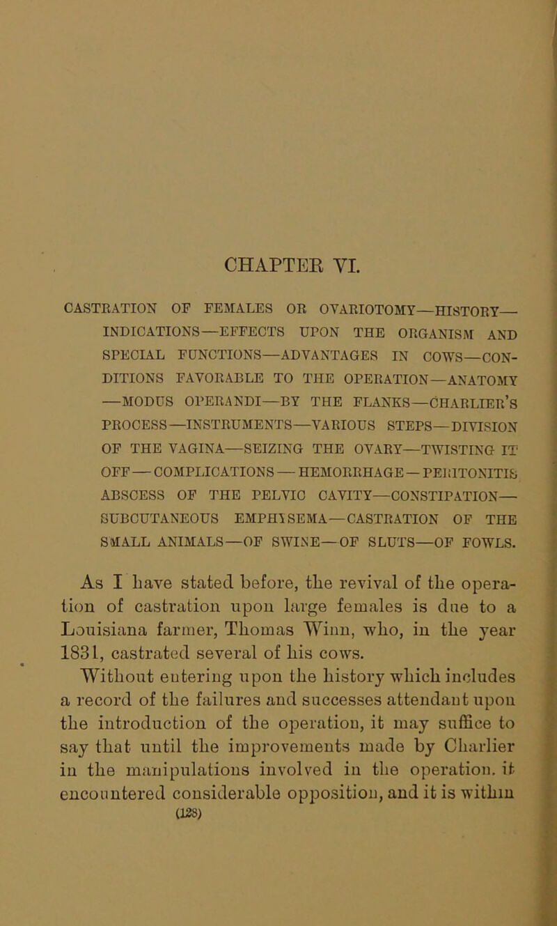 CHAPTER YI. CASTRATION OF FEMALES OR OVARIOTOMY—HISTORY- INDICATIONS—EFFECTS UPON THE ORGANISM AND SPECIAL FUNCTIONS—ADVANTAGES IN COWS—CON- DITIONS FAVORABLE TO THE OPERATION—ANATOMY —MODUS OPERANDI—BY THE FLANKS—CHARLIER’s PROCESS—INSTRUMENTS—VARIOUS STEPS—DIVISION OF THE VAGINA—SEIZING THE OVARY—TWISTING IT OFF — COMPLICATIONS — HEMORRHAGE — PEI GTONITIS ABSCESS OF THE PELVIC CAVITY—CONSTIPATION— SUBCUTANEOUS EMPHYSEMA—CASTRATION OF THE SMALL ANIMALS—OF SWINE—OF SLUTS—OF FOWLS. As I have stated before, the revival of the opera- tion of castration upon large females is due to a Louisiana farmer, Thomas Winn, who, in the year 1831, castrated several of his cows. Without entering upon the history which includes a record of the failures and successes attendant upon the introduction of the operation, it may suffice to say that until the improvements made by Charlier in the manipulations involved in the operation, it encountered considerable opposition, and it is within (138)