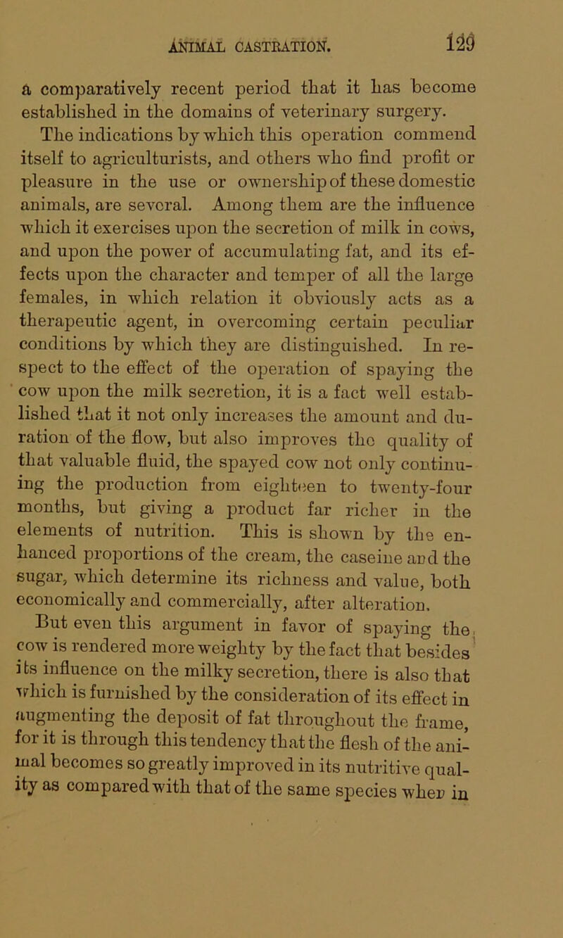 a comparatively recent period tliat it lias become established in the domains of veterinary surgery. The indications by which this operation commend itself to agriculturists, and others who find profit or pleasure in the use or ownership of these domestic animals, are several. Among them are the influence which it exercises upon the secretion of milk in cows, and upon the power of accumulating fat, and its ef- fects upon the character and temper of all the large females, in which relation it obviously acts as a therapeutic agent, in overcoming certain peculiar conditions by which they are distinguished. In re- spect to the effect of the operation of spaying the cow upon the milk secretion, it is a fact well estab- lished that it not only increases the amount and du- ration of the flow, but also improves the quality of that valuable fluid, the spayed cow not only continu- ing the production from eighteen to twenty-four months, but giving a product far richer in the elements of nutrition. This is shown by the en- hanced proportions of the cream, the caseine and the sugar, which determine its richness and value, both economically and commercially, after alteration. But even this argument in favor of spaying the cow is rendered more weighty by the fact that besides its influence on the milky secretion, there is also that which is furnished by the consideration of its effect in augmenting the deposit of fat throughout the frame, for it is through this tendency that the flesh of the ani- mal becomes so greatly improved in its nutritive qual- ity as compared with that of the same sj)ecies when in