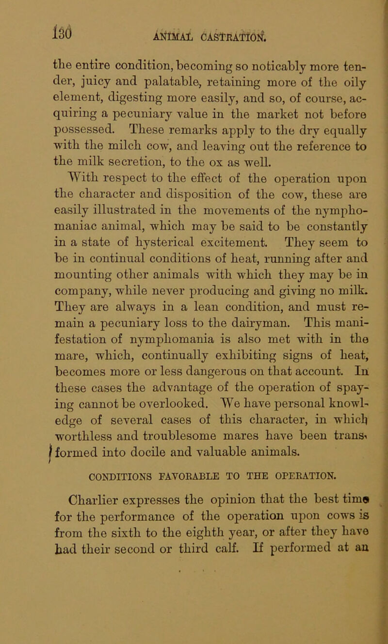 tlie entire condition, becoming so noticably more ten- der, juicy and palatable, retaining more of the oily element, digesting more easily, and so, of course, ac- quiring a pecuniary value in the market not before possessed. These remarks apply to the dry equally with the milch cow, and leaving out the reference to the milk secretion, to the ox as well. With respect to the effect of the operation upon the character and disposition of the cow, these are easily illustrated in the movements of the nympho- maniac animal, which may be said to be constantly in a state of hysterical excitement. They seem to be in continual conditions of heat, running after and mounting other animals with which they may be in company, while never producing and giving no milk. They are always in a lean condition, and must re- main a pecuniary loss to the dairyman. This mani- festation of nymphomania is also met with in the mare, which, continually exhibiting signs of heat, becomes more or less dangerous on that account. In these cases the advantage of the operation of spay- ing cannot be overlooked. We have personal knowl- edge of several cases of this character, in which worthless and troublesome mares have been trans^ f formed into docile and valuable animals. CONDITIONS FAVORABLE TO THE OPERATION. Charlier expresses the opinion that the best tima for the performance of the operation upon cows is from the sixth to the eighth year, or after they have had their second or third calf. If performed at an