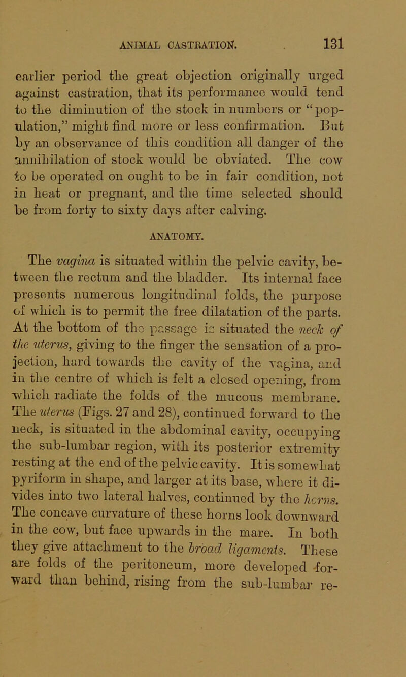 earlier period tlie great objection originally urged against castration, that its performance would tend to tlie diminution of the stock in numbers or “ pop- ulation,” might find more or less confirmation. But by an observance of this condition all danger of the annihilation of stock would be obviated. The cow to be operated on ought to be in fair condition, not in heat or pregnant, and the time selected should be from forty to sixty days after calving. ANATOMY. The vagina is situated within the pelvic cavity, be- tween the rectum and the bladder. Its internal face presents numerous longitudinal folds, the purpose of which is to permit the free dilatation of the parts. At the bottom of the passage is situated the neck of tlie uterus, giving to the finger the sensation of a pro- jection, hard towards the cavity of the vagina, and in the centre of which is felt a closed opening, from which radiate the folds of the mucous membrane. The uterus (Bigs. 27 and 28), continued forward to the neck, is situated in the abdominal cavity, occupying the sub-lumbar region, with its posterior extremity resting at the end of the pelvic cavity. It is somewhat pyriform in shape, and larger at its base, where it di- vides into two lateral halves, continued by the licrns. The concave curvature of these horns look downward in the cow, but face upwards in the mare. In both they give attachment to the hroacl ligaments. These are folds of the peritoneum, more developed -for- ward than behind, rising from the sub-lumbar re-