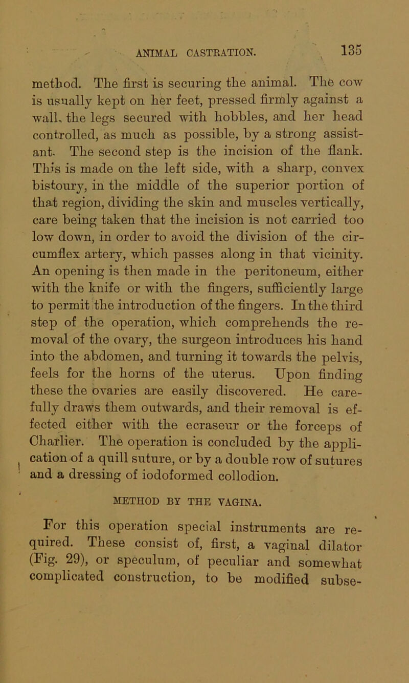 method. The first is securing the animal. The cow is usually ke£>t on her feet, pressed firmly against a wall, the legs secured with hobbles, and her head controlled, as much as possible, by a strong assist- ant. The second step is the incision of the flank. This is made on the left side, with a sharp, convex bistoury, in the middle of the superior portion of that region, dividing the skin and muscles vertically, care being taken that the incision is not carried too low down, in order to avoid the division of the cir- cumflex artery, which passes along in that vicinity. An opening is then made in the peritoneum, either with the knife or with the fingers, sufficiently large to permit the introduction of the fingers. In the third step of the operation, which comprehends the re- moval of the ovary, the surgeon introduces his hand into the abdomen, and turning it towards the pelvis, feels for the horns of the uterus. Upon finding these the ovaries are easily discovered. He care- fully draws them outwards, and their removal is ef- fected either with the ecraseur or the forceps of Charlier. The operation is concluded by the appli- cation of a quill suture, or by a double row of sutures and a dressing of iodoformed collodion. METHOD BY THE VAGINA. For this operation special instruments are re- quired. These consist of, first, a vaginal dilator (Fig. 29), or speculum, of peculiar and somewhat complicated construction, to be modified subse-