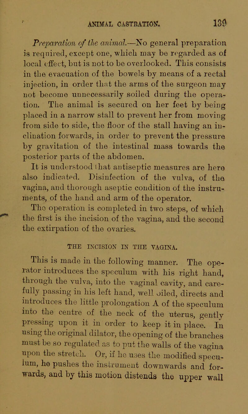 Preparation of the animal.—No general preparation is required, except one, wliicli may be regarded as of local effect, but is not to be overlooked. This consists in the evacuation of the bowels by means of a rectal injection, in order that the arms of the surgeon may not become unnecessarily soiled during the opera- tion. The animal is secured on her feet by being placed in a narrow stall to prevent her from moving from side to side, the floor of the stall having an in- clination forwards, in order to prevent the pressure by gravitation of the intestinal mass towards the posterior parts of the abdomen. It is understood that antiseptic measures are here also indicated. Disinfection of the vulva, of the vagina, and thorough aseptic condition of the instru- ments, of the hand and arm of the operator. The operation is completed in two steps, of which the first is the incision of the vagina, and the second the extirpation of the ovaries. THE INCISION IN THE VAGINA. This is made in the following manner. The ope- rator introduces the speculum with his right hand, thiough the vulva, into the vaginal cavity, and care- fullj passing in his left hand, well oiled, directs and introduces the little prolongation A of the speculum into tne centre of the neck of the uterus, gently pressing upon it in order to keep it in place. In using the original dilator, the opening of the branches must be so regulated as to put the walls of the vagina upon the stretch. Or, if he uses the modified specu- lum, he pushes the instrument downwards and for- wards, and by this motion distends the upper wall