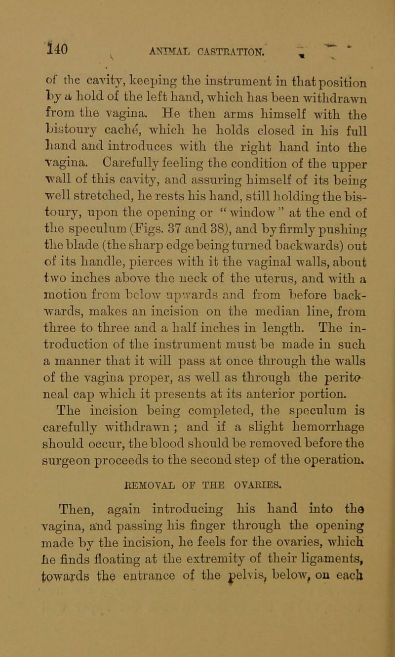 s m v of the cavity, keeping tlie instrument in that position by & hold oi’ the left hand, which has been withdrawn from the vagina. He then arms himself with the bistoury cache, which he holds closed in his full hand and introduces with the right hand into the vagina. Carefully feeling the condition of the upper wall of this cavity, and assuring himself of its being well stretched, he rests his hand, still holding the bis- toury, upon the opening or “ window ” at the end of the speculum (Figs. 37 and 38), and by firmly pushing the blade (the sharp edge being turned backwards) out of its handle, pierces with it the vaginal walls, about two inches above the neck of the uterus, and with a motion from below upwards and from before back- wards, makes an incision on the median line, from three to three and a half inches in length. The in- troduction of the instrument must be made in such a manner that it will pass at once through the walls of the vagina proper, as well as through the perito neal cap which it presents at its anterior portion. The incision being completed, the speculum is carefully withdrawn ; and if a slight hemorrhage should occur, the blood should be removed before the surgeon proceeds to the second step of the operation, REMOVAL OF THE OVARIES. Then, again introducing his hand into the vagina, and passing his finger through the opening made by the incision, he feels for the ovaries, which lie finds floating at the extremity of their ligaments, towards the entrance of the pelvis, below, on each