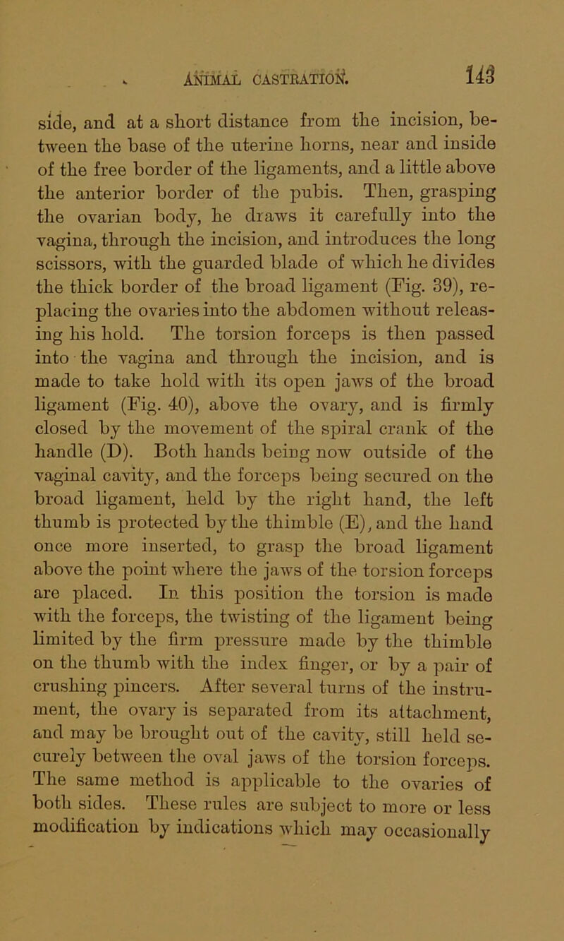 side, and at a short distance from the incision, be- tween the base of the uterine horns, near and inside of the free border of the ligaments, and a little above the anterior border of the pubis. Then, grasping the ovarian body, he draws it carefully into the vagina, through the incision, and introduces the long scissors, with the guarded blade of which he divides the thick border of the broad ligament (Fig. 39), re- placing the ovaries into the abdomen without releas- ing his hold. The torsion forceps is then passed into the vagina and through the incision, and is made to take hold with its open jaws of the broad ligament (Fig. 40), above the ovary, and is firmly closed by the movement of the spiral crank of the handle (D). Both hands being now outside of the vaginal cavity, and the forceps being secured on the broad ligament, held by the right hand, the left thumb is protected by the thimble (E),ancl the hand once more inserted, to grasp the broad ligament above the point where the jaws of the torsion forceps are placed. In this position the torsion is made with the forceps, the twisting of the ligament being limited by the firm pressure made by the thimble on the thumb with the index finger, or by a pair of crushing pincers. After several turns of the instru- ment, the ovary is separated from its attachment, and may be brought out of the cavity, still held se- curely between the oval jaws of the torsion forceps. The same method is applicable to the ovaries of both sides. These rules are subject to more or less modification by indications which may occasionally