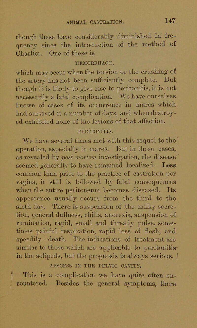 though these have considerably diminished in fre- quency since the introduction of the method of Charlier. One of these is HEMORRHAGE, which may occur when the torsion or the crushing of the artery has not been sufficiently complete. But though it is likely to give rise to peritonitis, it is not necessarily a fatal complication. We have ourselves known of cases of its occurrence in mares which had survived it a number of days, and when destroy- ed exhibited none of the lesions of that affection. PERITONITIS. We have several times met with this sequel to the operation, especially in mares. But in these cases, as revealed by post mortem investigation, the disease seemed generally to have remained localized. Less common than prior to the practice of castration per Angina, it still is followed by fatal consequences when the entire peritoneum becomes diseased. Its appearance usually occurs from the third to the sixth day. There is suspension of the milky secre- tion, general dullness, chills, anorexia, suspension of rumination, rapid, small and thready pulse, some- times painful respiration, rapid loss of flesh, and speedily—death. The indications of treatment are similar to those which are applicable to peritonitis- in the solipeds, but the prognosis is always serious, j ABSCESS IN THE PELVIC CAVITY. This is a complication we have quite often en- countered. Besides the general symptoms, there