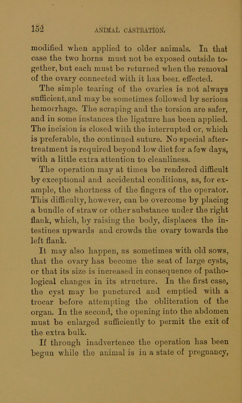 15*2 modified when applied to older animals. In that case the two horns must not be exposed outside to« gether, but each must be returned when the removal of the ovary connected with it has beer, effected. The simple tearing of the ovaries is not always sufficient, and may be sometimes followed by serious hemorrhage. The scraping and the torsion are safer, and in some instances the ligature has been applied. The incision is closed with the interrupted or, which is preferable, the continued suture. No special after- treatment is required beyond low diet for a few days, with a little extra attention to cleanliness. The operation may at times be rendered difficult by exceptional and accidental conditions, as, for ex- ample, the shortness of the fingers of the operator. This difficulty, however, can be overcome by placing a bundle of straw or other substance under the right flank, which, by raising the body, displaces the in- testines upwards and crowds the ovary towards the left flank. It may also happen, as sometimes with old sows, that the ovary has become the seat of large cysts, or that its size is increased in consequence of patho- logical changes in its structure. In the first case, the cyst may be punctured and emptied with a trocar before attempting the obliteration of the organ. In the second, the opening into the abdomen must be enlarged sufficiently to permit the exit of the extra bulk. If through inadvertence the operation has been begun while the animal is in a state of pregnancy,
