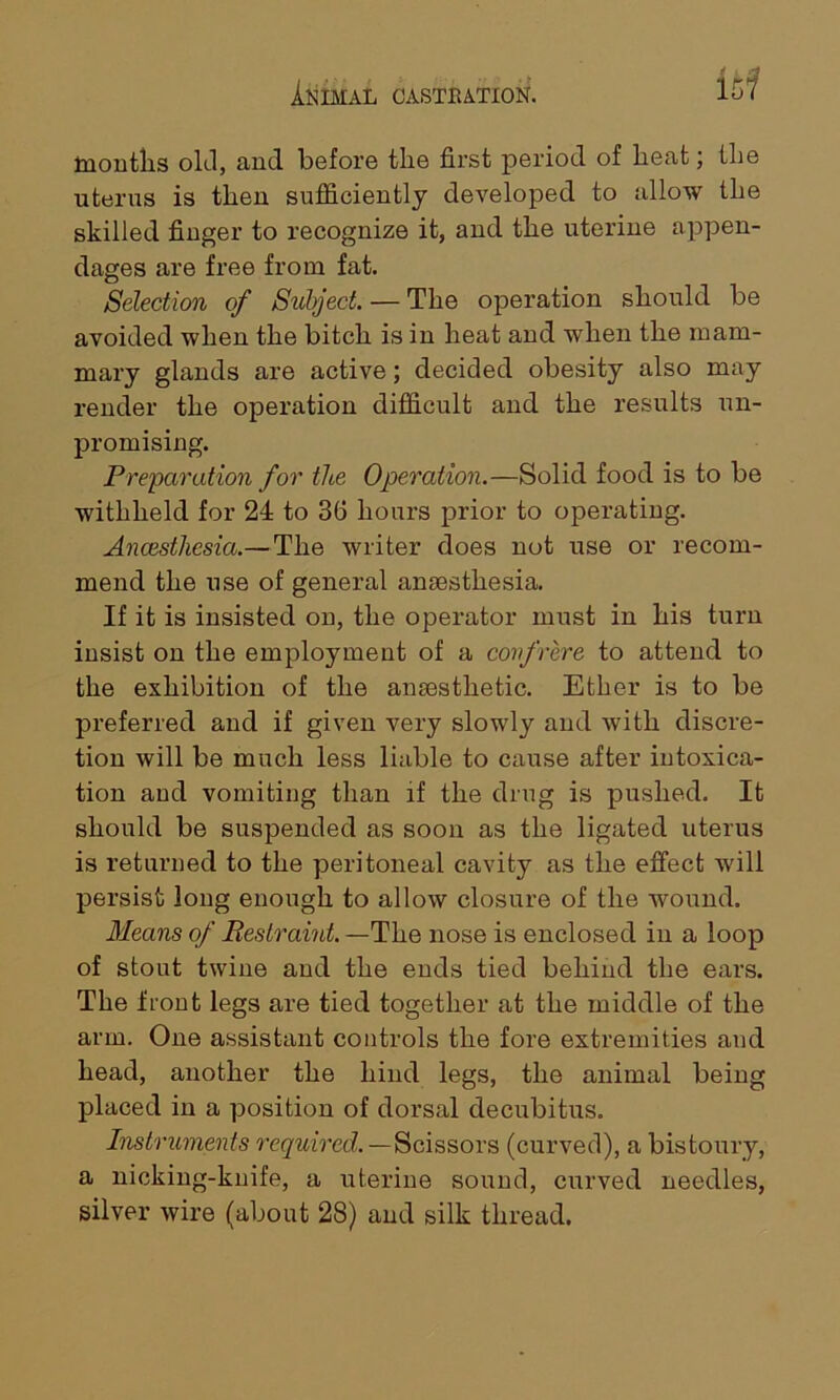 i hi months old, and before the first period of heat; the uterus is then sufficiently developed to allow the skilled finger to recognize it, and the uterine appen- dages are free from fat. Selection of Subject. — The operation should be avoided when the bitch is in heat and when the mam- mary glands are active; decided obesity also may render the operation difficult and the results un- promising. Preparation for the Operation.—Solid food is to be withheld for 24 to 36 hours prior to operating. Ancesthesia.— The writer does not use or recom- mend the use of general anaesthesia. If it is insisted on, the operator must in his turn insist on the employment of a confrere to attend to the exhibition of the anaesthetic. Ether is to be preferred and if given very slowly and with discre- tion will be much less liable to cause after intoxica- tion and vomiting than if the drug is pushed. It should be suspended as soon as the ligated uterus is returned to the peritoneal cavity as the effect will persist long enough to allow closure of the wound. Means of Restraint. —The nose is enclosed in a loop of stout twine and the ends tied behind the ears. The front legs are tied together at the middle of the arm. One assistant controls the fore extremities and head, another the hind legs, the animal being placed in a position of dorsal decubitus. Instruments required.—Scissors (curved), a bistoury, a nicking-knife, a uterine sound, curved needles, silver wire (about 28) and silk thread.