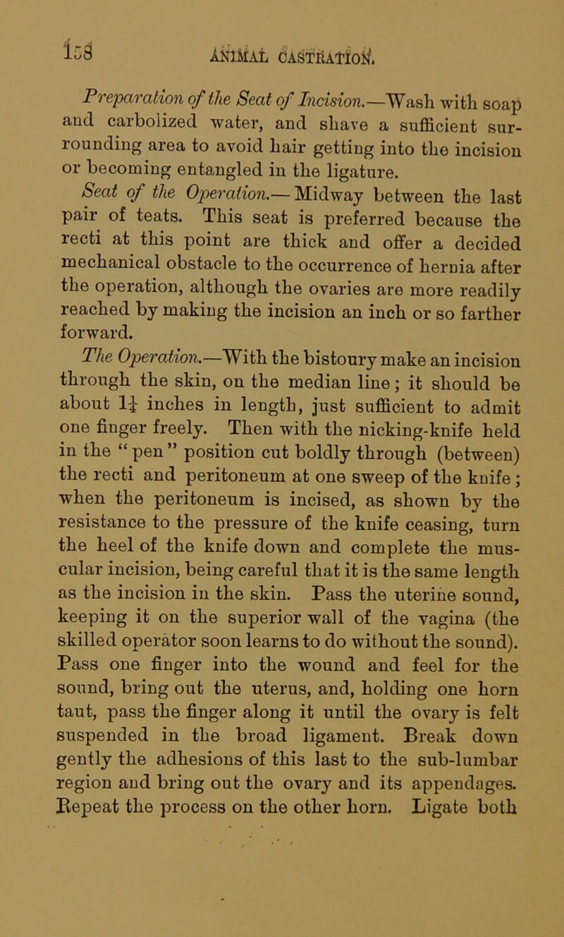 Preparation of the Seat of Incision.—Wash with soap and carbolized water, and shave a sufficient sur- rounding area to avoid hair getting into the incision or becoming entangled in the ligature. Seat of the Operation.— Midway between the last pair of teats. This seat is preferred because the recti at this point are thick and offer a decided mechanical obstacle to the occurrence of hernia after the operation, although the ovaries are more readily reached by making the incision an inch or so farther forward. The Operation.—With the bistoury make an incision through the skin, on the median line; it should be about 1£ inches in length, just sufficient to admit one finger freely. Then with the nicking-knife held in the “ pen ” position cut boldly through (between) the recti and peritoneum at one sweep of the knife ; when the peritoneum is incised, as shown by the resistance to the pressure of the knife ceasing, turn the heel of the knife down and complete the mus- cular incision, being careful that it is the same length as the incision in the skin. Pass the uterine sound, keeping it on the superior wall of the vagina (the skilled operator soon learns to do without the sound). Pass one finger into the wound and feel for the sound, bring out the uterus, and, holding one horn taut, pass the finger along it until the ovary is felt suspended in the broad ligament. Break down gently the adhesions of this last to the sub-lumbar region and bring out the ovary and its appendages. Bepeat the process on the other horn. Ligate both