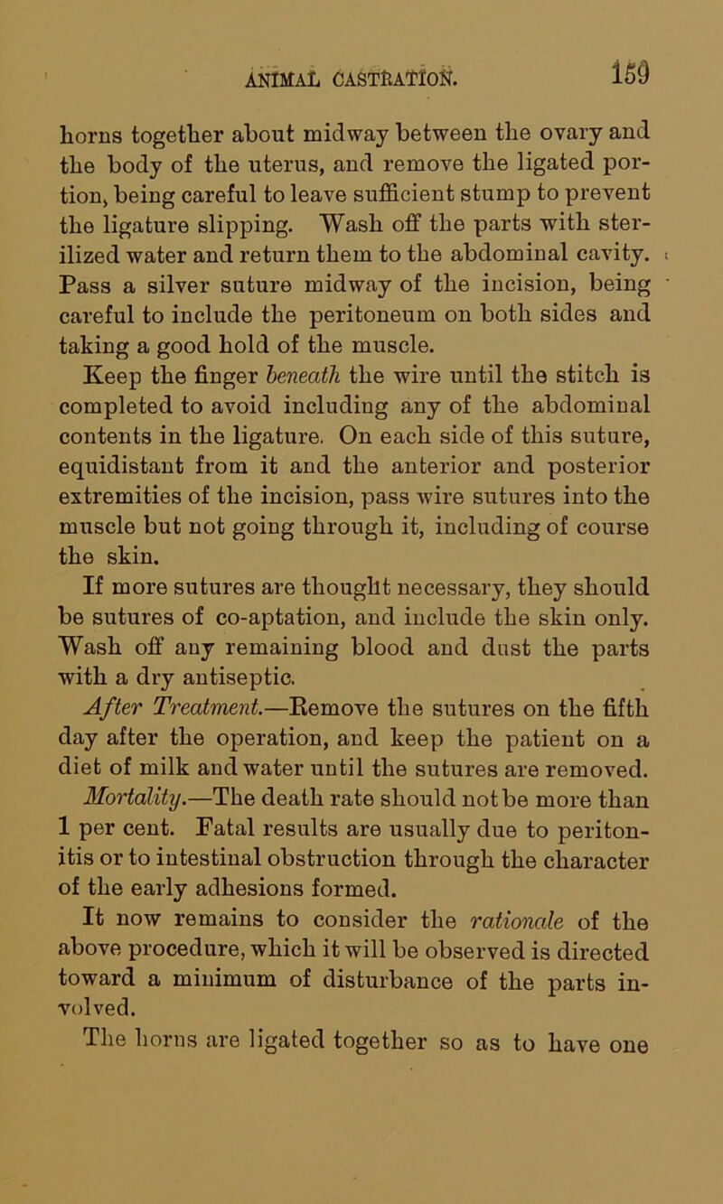 liorns together about midway between the ovary and the body of the uterus, and remove the ligated por- tion, being careful to leave sufficient stump to prevent the ligature slipping. Wash off the parts with ster- ilized water and return them to the abdominal cavity. Pass a silver suture midway of the incision, being careful to include the peritoneum on both sides and taking a good hold of the muscle. Keep the finger beneath the wire until the stitch is completed to avoid including any of the abdominal contents in the ligature. On each side of this suture, equidistant from it and the anterior and posterior extremities of the incision, pass wire sutures into the muscle but not going through it, including of course the skin. If more sutures are thought necessary, they should be sutures of co-aptation, and include the skin only. Wash off any remaining blood and dust the parts with a dry antiseptic. After Treatment.—Remove the sutures on the fifth day after the operation, and keep the patient on a diet of milk and water until the sutures are removed. Mortality.—The death rate should not be more than 1 per cent. Fatal results are usually due to periton- itis or to intestinal obstruction through the character of the early adhesions formed. It now remains to consider the rationale of the above procedure, which it will be observed is directed toward a minimum of disturbance of the parts in- volved. The horns are ligated together so as to have one