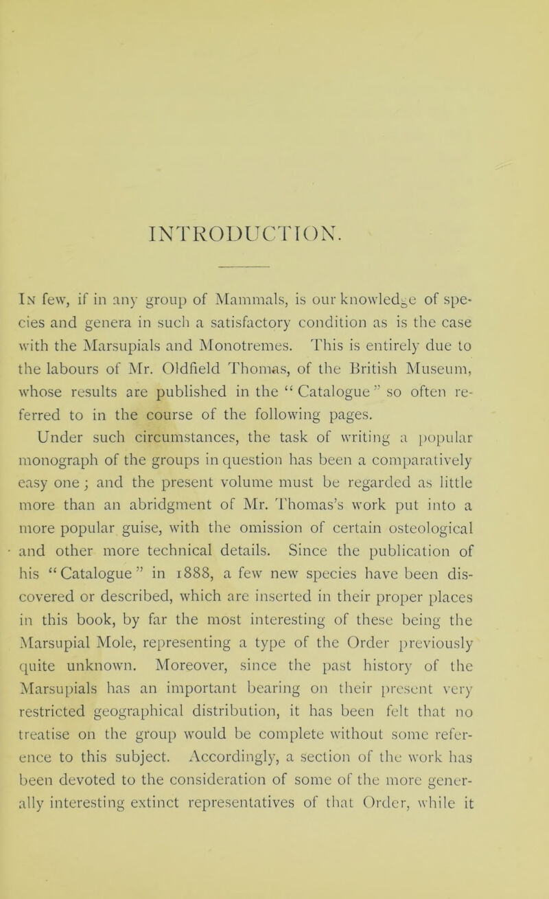 INTRODUCTION. In few, if in .any group of Mammals, is our knowledge of spe- cies and genera in such a satisfactory condition as is the case with the Marsupials and Monotremes. This is entirely due to the labours of Mr. Oldheld Thomas, of the British Museum, whose results are published in the “Catalogue” so often re- ferred to in the course of the following pages. Under such circumstances, the task of writing a i)opular monograph of the groups in question has been a comparatively easy one ; and the present volume must be regarded as little more than an abridgment of Mr. d'homas’s work put into a more popular guise, with the omission of certain osteological and other more technical details. Since the publication of his “Catalogue” in 1888, a few new species have been dis- covered or described, which are inserted in their proper places in this book, by far the most interesting of these being the Marsupial Mole, representing a type of the Order previously quite unknown. Moreover, since the [)ast history of the Marsupials has an important bearing on their present very restricted geographical distribution, it has been felt that no treatise on the group would be complete without some refer- ence to this subject. Accordingly, a section of the work has been devoted to the consideration of some of the more gener- ally interesting extinct representatives of that Order, while it