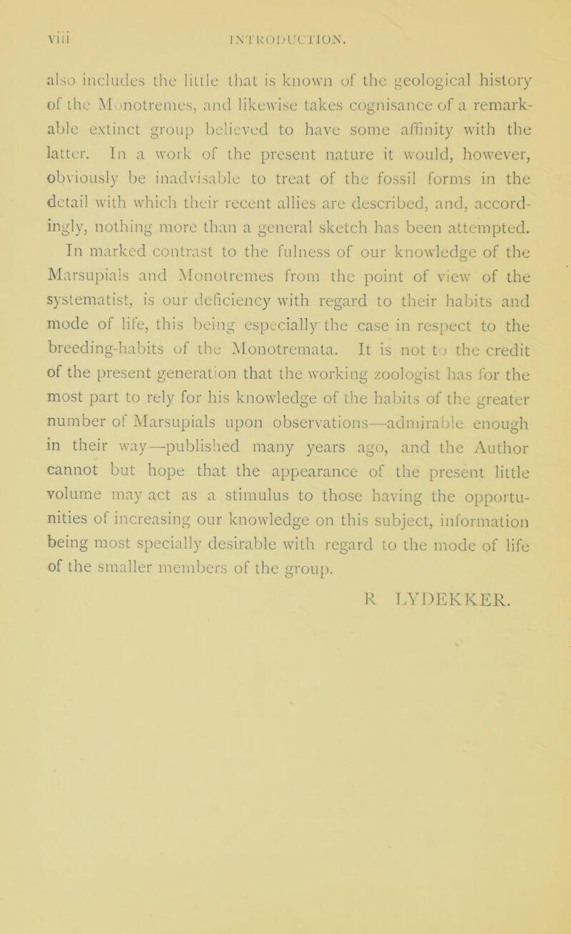 also includes the little that is known of the geological history of the M )notrenies, and likewise takes cognisance of a remark- able extinct group believed to have some affinity with the latter. In a work of the present nature it would, however, obviously be inadvisable to treat of the fossil forms in the detail with which their recent allies are described, and, accord- ingly, nothing more than a general sketch has been attempted. In marked contrast to the fulness of our knowledge of the Marsupials and Monotremes from the point of view of the systematist, is our deficiency with regard to their habits and mode of life, this being especially the case in respect to the breeding-habits of the Monotremata. It is not to the credit of the present generation that the working zoologist has for the most part to rely for his knowledge of the habits of the greater number of Marsupials upon observations—admirable enough in their way—published many years ago, and the Author cannot but hope that the appearance of the present little volume may act as a stimulus to those having the opportu- nities of increasing our knowledge on this subject, information being most specially desirable with regard to the mode of life of the smaller members of the group. R LYDEKKER.