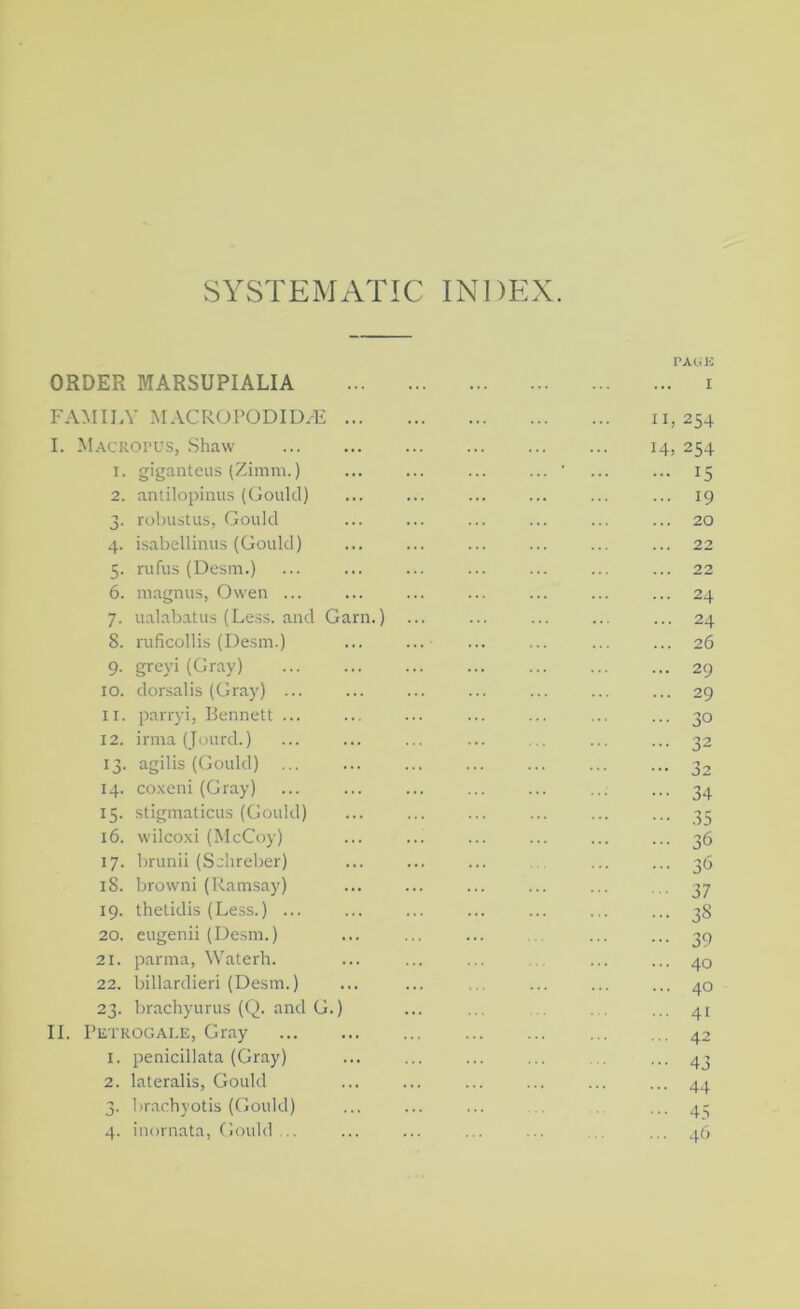 SYSTEMATIC INDEX. ORDER MARSUPIALIA r A<j K I FAMILY MACROPODID.^ ... I. M.-vcRorus, Shaw 1. giganteus (Zimm.) 2. antilopinus (Gould) 3. rolaistus, Gould 4. isabellinus (Gould) 5. rufus (Desm.) 6. magnus, Owen ... 7. ualabatus (Less, and Garn.) 8. ruficollis (Desm.) 9. grcyi (Gray) 10. dorsalis (Gray) ... 11. parryi, Bennett ... 12. irma (Jourd.) 13. agilis (Gould) 14. co.xeni (Gray) 15. stigmaticus (Gould) 16. wilco.xi (McCoy) 17. brunii (Sclireber) 18. brown! (Ramsay) 19. thetidis (Less.) ... 20. eugenii (Desm.) 21. parnia, Waterh. 22. billardieri (Desm.) 23. brachyurus (Q. and G.) II. Petrogai.e, Gray 1. penicillata (Gray) 2. lateralis, Gould 3. brachyotis (Gould) 4. inornata, Gould II, 254 14, 254 ... 15 ... 19 ... 20 ... 22 ... 22 ... 24 ... 24 ... 26 ... 29 ... 29 ... 30 34 35 36 36 37 38 39 40 40 41 42 43 44 45 46