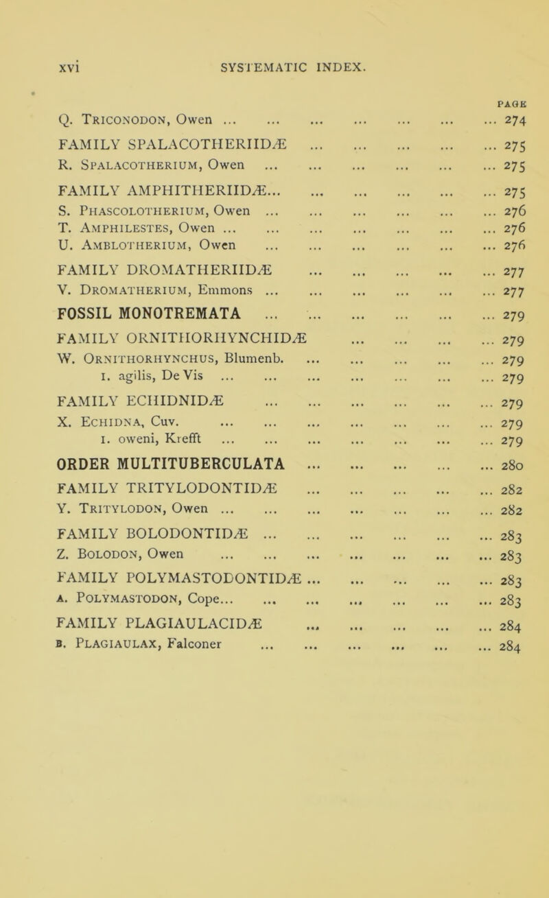 Q. Triconodon, Owen FAMILY SPALACOTHERIIDiE R. Spal.vcotherium, Owen FAMILY AMPHITIIERIIDyE... S. Phascolotherium, Ow'en ... T. Amphilestes, Owen U. A.mblotherium, Owen PAOK ... 274 ... 27s ... 275 ... 275 ... 276 ... 276 ... 276 FAMILY DROMATHERIID^ V. Dromatherium, Emmon.s ... FOSSIL MONOTREMATA ... ... 277 ... 277 ... 279 FAMILY ORNITIIORIIYNCHID^ W. Ornithorhynchus, Blumenb. I. agilis, De Vis ... 279 ... 279 ... 279 FAMILY ECIIIDNID^ X. Echidn.a., Cuv. I. oweni, Krefft ... 279 ... 279 ... 279 ORDER MULTITUBERCULATA ... 280 FAMILY TRITYLODONTID.E Y. Tritylodon, Owen ... 282 ... 282 FAMILY BOLODONTID/E Z. Bolodon, Owen ... 283 ... 283 FAMILY POLYMASTODONTID/E ... A. Poly.mastodon, Cope ... 283 ... 283 FAMILY PLAGIAULACID^ B. Plagiaulax, Falconer ... 284 ... 284