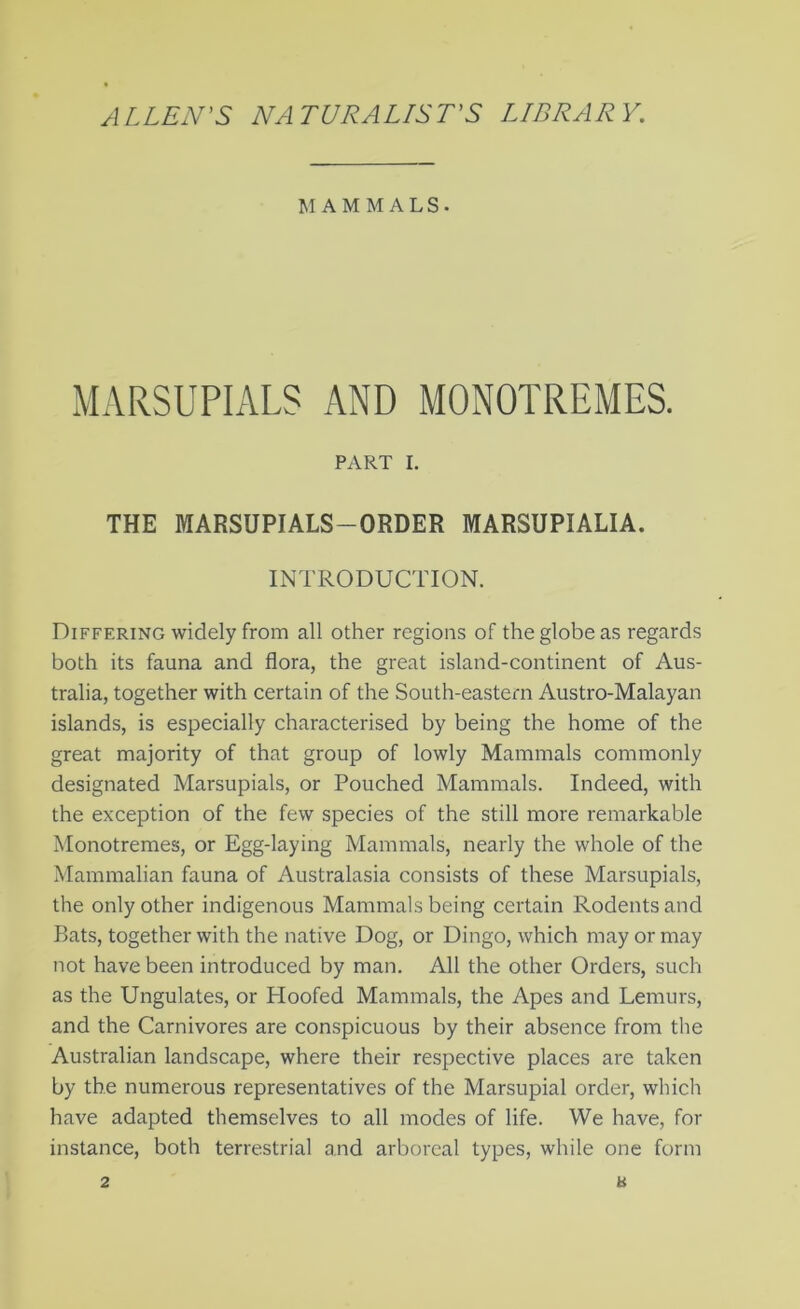 ALLEN'S NATURALLST'S LIBRARY. M AM M ALS. MARSUPIALS AND MONOTREMES. PART I. THE MARSUPIALS-ORDER MARSUPIALIA. INTRODUCTION. Differing widely from all other regions of the globe as regards both its fauna and flora, the great island-continent of Aus- tralia, together with certain of the South-eastern Austro-Malayan islands, is especially characterised by being the home of the great majority of that group of lowly Mammals commonly designated Marsupials, or Pouched Mammals. Indeed, with the exception of the few species of the still more remarkable Monotremes, or Egg-laying Mammals, nearly the whole of the Mammalian fauna of Australasia consists of these Marsupials, the only other indigenous Mammals being certain Rodents and Bats, together with the native Dog, or Dingo, which may or may not have been introduced by man. All the other Orders, such as the Ungulates, or Hoofed Mammals, the Apes and Lemurs, and the Carnivores are conspicuous by their absence from the Australian landscape, where their respective places are taken by the numerous representatives of the Marsupial order, which have adapted themselves to all modes of life. We have, for instance, both terrestrial and arboreal types, while one form