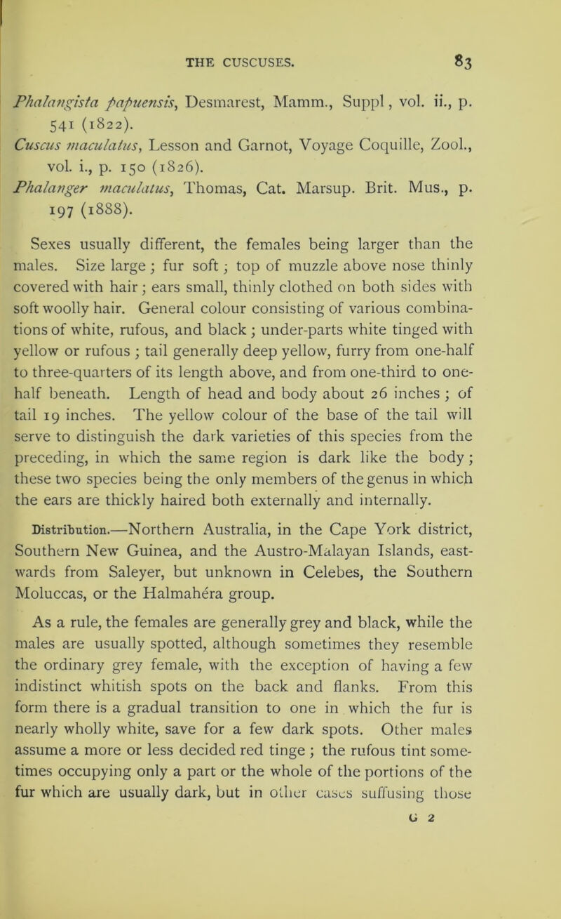 Phalangtsta fapuensis, Desmarest, Mamm., Suppl, vol. ii., p. 541 (1822). Cuscus maculatus, Lesson and Garnot, Voyage Coquille, ZooL, vol. i., p. 150 (1826). Fhalanger maculatus, Thomas, Cat. Marsup. Brit. Mus., p. 197 (1888). Sexes usually different, the females being larger than the males. Size large; fur soft; top of muzzle above nose thinly covered with hair; ears small, thinly clothed on both sides with soft woolly hair. General colour consisting of various combina- tions of white, rufous, and black ; under-parts white tinged with yellow or rufous ; tail generally deep yellow, furry from one-half to three-quarters of its length above, and from one-third to one- half beneath. Length of head and body about 26 inches ; of tail 19 inches. The yellow colour of the base of the tail will serve to distinguish the dark varieties of this species from the preceding, in which the same region is dark like the body ; these two species being the only members of the genus in which the ears are thickly haired both externally and internally. Distribution.—Northern Australia, in the Cape York district. Southern New Guinea, and the Austro-Malayan Islands, east- wards from Saleyer, but unknown in Celebes, the Southern Moluccas, or the Halmahera group. As a rule, the females are generally grey and black, while the males are usually spotted, although sometimes they resemble the ordinary grey female, with the exception of having a few indistinct whitish spots on the back and flanks. From this form there is a gradual transition to one in which the fur is nearly wholly white, save for a few dark spots. Other males assume a more or less decided red tinge ; the rufous tint some- times occupying only a part or the whole of the portions of the fur w'hich are usually dark, but in other cases suffusing those G 2