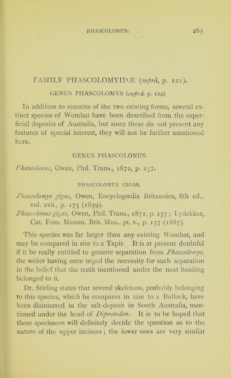 I'HASCOLONUS. 26: FAMILY PFIASCOLOMYIIW. p. 122). GENUS PHASCOLOMYS (supra, p. 124). In addition to remains of the two existing forms, several ex- tinct species of Wombat have been described from the super- ficial deposits of Australia, but since these do not present any features of special interest, they will not be further mentioned here. GENUS PIIASCOLONUS. Phascolonus, Owen, Phil. Trans., 1872, p. 257. PHASCOLONUS GIGAS. Phascolomys gigas, Owen, Encyclopaedia Britannica, 8th ed., vol. xvii., p. 175 (1859). Phascolofiusgi^as, Owen, Phil. Trans., 1872, p. 257 ; Lydekker, Cat. Foss. Mamm. Brit. Mus., pt. v., p. 157 (1887). This species was far larger than any existing ^Vombat, and may be compared in size to a Tapir. It is at present doubtful if it be really entitled to generic separation from Phascolomys, the writer having once urged the necessity for such separation in the belief that the teeth mentioned under the next heading belonged to it. Dr. Stirling states that several skeletons, probably belonging to this species, which he compares in size to a Bullock, have been disinterred in the salt-deposit in South Australia, men- tioned under the head of Diprotodon. It is to be hoped that these specimens will definitely decide the question as to the nature of the upper incisors j the lower ones are very similar