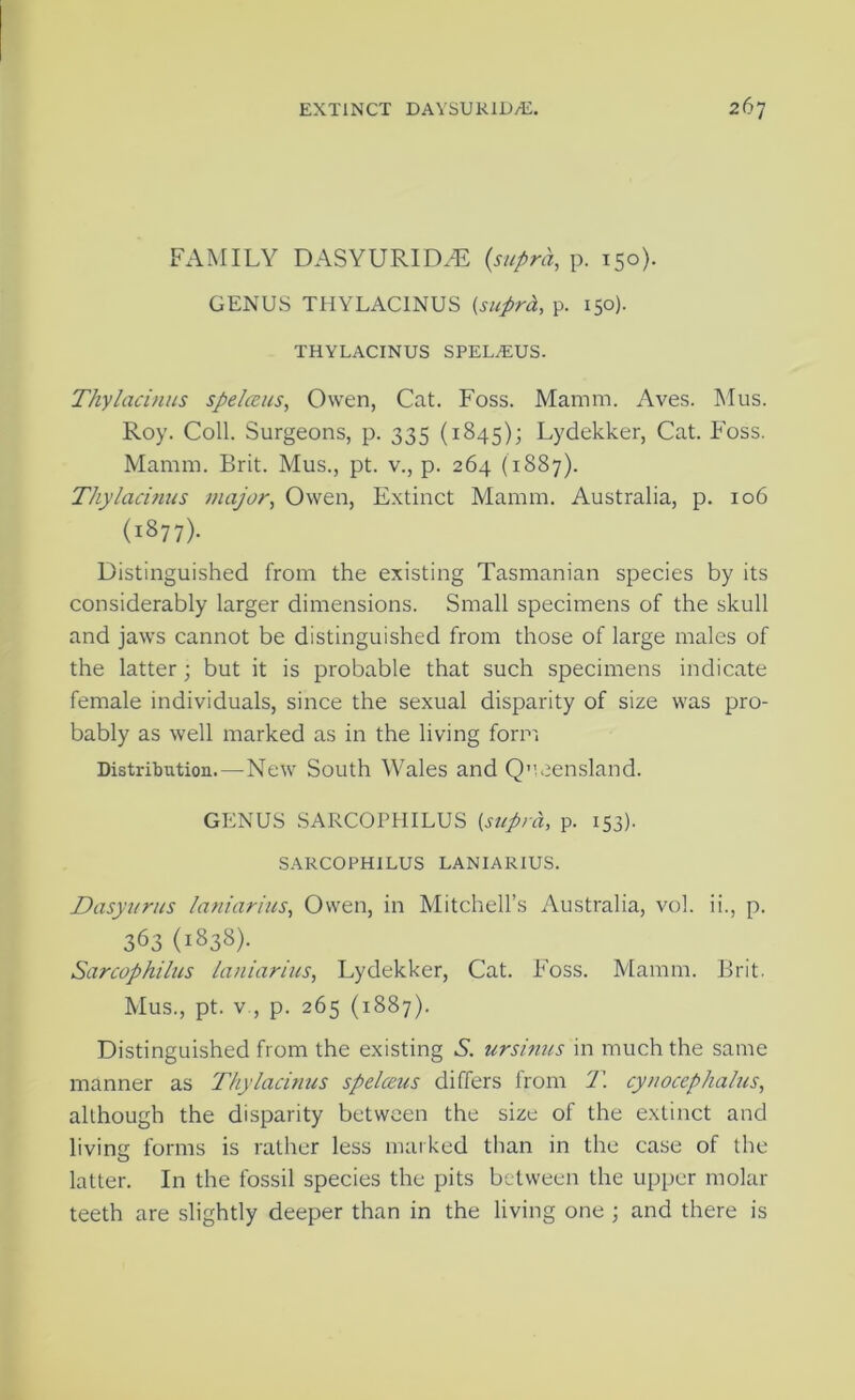 FAMILY DASYURIDA5 {supra, p. 150). GENUS THYLACINUS {suprd., p. 150). THYLACINUS SPEL^US- Thylacinus spelccns, Owen, Cat. Foss. Mamm. Aves. Mus. Roy. Coll. Surgeons, p. 335 (1845); Lydekker, Cat. FMss. Mamin. Brit. Mus., pt. v., p. 264 (1887). Thylacinus major, Owen, Extinct Mamin. Australia, p. 106 (1877). Distinguished from the existing Tasmanian species by its considerably larger dimensions. Small specimens of the skull and jaws cannot be distinguished from those of large males of the latter; but it is probable that such specimens indicate female individuals, since the sexual disparity of size was pro- bably as well marked as in the living form Distribution.—New South Wales and Q”.eensland. GENUS SARCOPHILUS [supra, p. 153). SARCOPHILUS LANIARIUS. Dasyurus laniarius, Owen, in Mitchell’s Australia, vol. ii., p. 363 (1838). Sarcophilus laniarius, Lydekker, Cat. Foss. Mamm. Brit. Mus., pt. V , p. 265 (1887). Distinguished from the existing A. ursinus in much the same manner as 'Thylachius spelceus differs from 'T. cynocephalus, although the disparity between the size of the extinct and livintr forms is rather less marked than in the case of the O latter. In the fossil species the pits between the upper molar teeth are slightly deeper than in the living one \ and there is