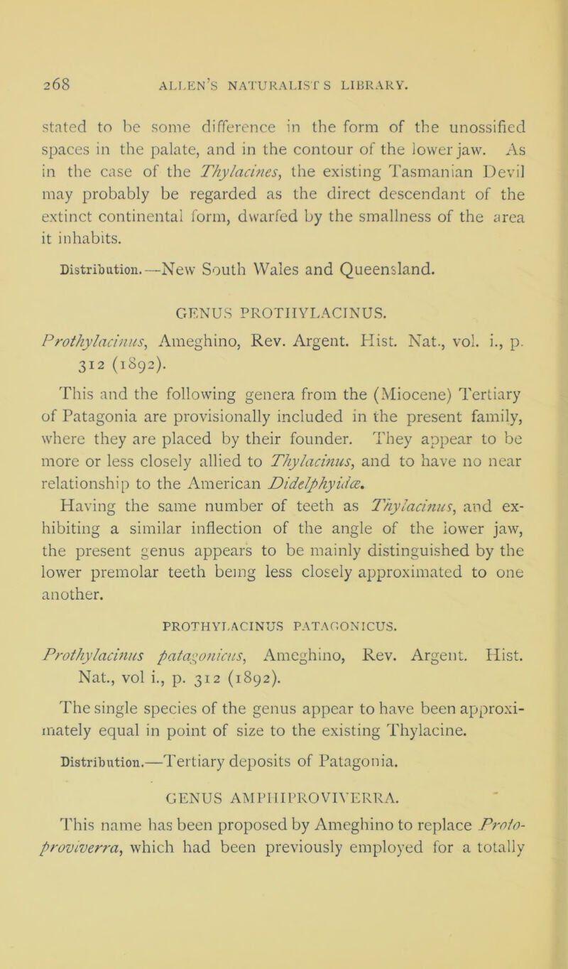 stated to he some difference in the form of the unossified spaces in the palate, and in the contour of the lower jaw. As in the case of the Thylacines, the existing Tasmanian Devil may probably be regarded as the direct descendant of the extinct continental form, dwarfed by the smallness of the area it inhabits. Distribution.—New South Wales and Queensland. GENUS PROTIIYLACINUS. Frothy ladnus^ Ameghino, Rev. Argent. Hist. Nat., vol. i., p. 312 (1892). This and the following genera from the (Miocene) Tertiary of Patagonia are provisionally included in the present family, where they are placed by their founder. They appear to be more or less closely allied to Thylacinus, and to have no near relationship to the American Didelphyida, Having the same number of teeth as Thyladnus, and ex- hibiting a similar inflection of the angle of the lower jaw, the present genus appears to be mainly distinguished by the lower premolar teeth being less closely approximated to one another. PROTHYI.ACINU.S PATAOONICUS. Prothyladnns pata^^oniais, Ameghino, Rev. Argent. Hist. Nat., vol i., p. 312 (1892). The single species of the genus appear to have been approxi- mately equal in point of size to the existing Thylacine. Distribution.—Tertiary deposits of Patagonia. GENUS AMPIIIPROVIVERRA. This name has been proposed by Ameghino to replace F7-oio- provwerra, which had been previously employed for a totally