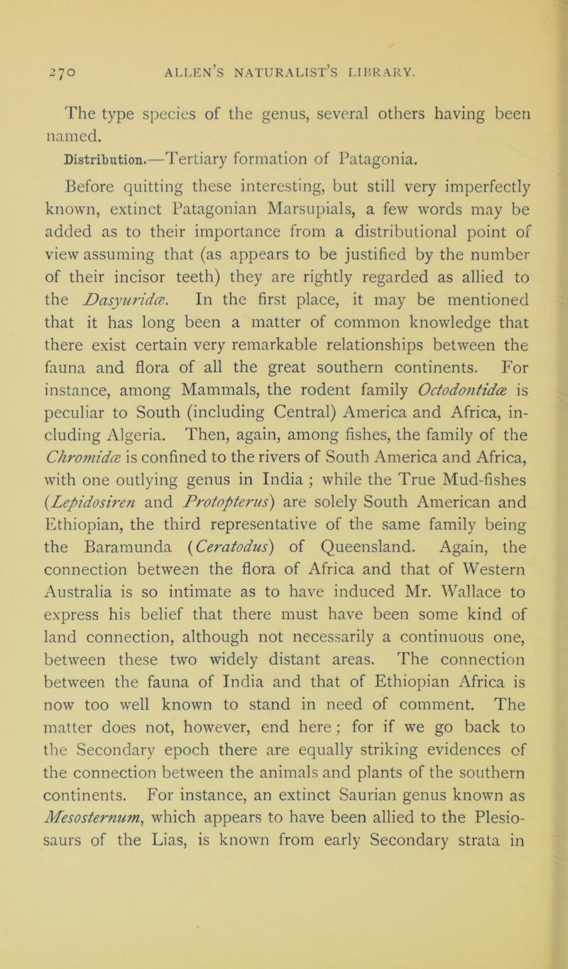The type species of the genus, several others having been named. Distribution.—Tertiary formation of Patagonia. Before quitting these interesting, but still very imperfectly known, extinct Patagonian Marsupials, a few words may be added as to their importance from a distributional point of view assuming that (as appears to be justified by the number of their incisor teeth) they are rightly regarded as allied to the Dasyuridce.. In the first place, it may be mentioned that it has long been a matter of common knowledge that there exist certain very remarkable relationships between the fauna and flora of all the great southern continents. For instance, among Mammals, the rodent family Octodontidce is peculiar to South (including Central) America and Africa, in- cluding Algeria. Then, again, among fishes, the family of the ChromidcB is confined to the rivers of South America and Africa, with one outlying genus in India ; while the True Mud-fishes {Lepidosiren and Protopterus) are solely South American and Ethiopian, the third representative of the same family being the Baramunda {Ceratodus) of Queensland. Again, the connection between the flora of Africa and that of Western Australia is so intimate as to have induced Mr. Wallace to express his belief that there must have been some kind of land connection, although not necessarily a continuous one, between these two widely distant areas. The connection between the fauna of India and that of Ethiopian Africa is now too well known to stand in need of comment. The matter does not, however, end here; for if we go back to the Secondary epoch there are equally striking evidences of the connection between the animals and plants of the southern continents. For instance, an extinct Saurian genus known as Mesosternum, which appears to have been allied to the Plesio- saurs of the Lias, is known from early Secondary strata in
