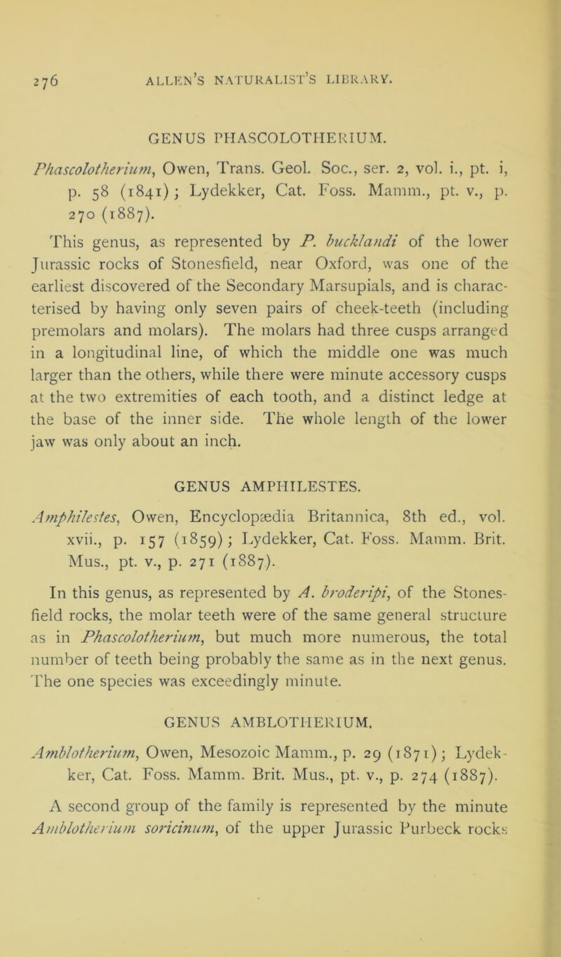 GENUS rHASCOLOTUERIUM. Phascolotherium, Owen, Trans. Geol. Soc., ser. 2, vol. i., pt. i, p. 58 (1841); Lydekker, Cat. Foss. Mamm., pt. v., p. 270 (1887). This genus, as represented by P. bucklandi of the lower Jurassic rocks of Stonesfield, near Oxford, was one of the earliest discovered of the Secondary Marsupials, and is charac- terised by having only seven pairs of cheek-teeth (including premolars and molars). The molars had three cusps arranged in a longitudinal line, of which the middle one was much larger than the others, while there were minute accessory cusps at the two extremities of each tooth, and a distinct ledge at the base of the inner side. The whole length of the lower jaw was only about an inch. GENUS AMPHILESTES. Amphilesfes, Owen, Encyclopcedia Britannica, 8th ed., vol. xvii., p. 157 (1859); Lydekker, Cat. Foss. Mamm. Brit. Mus., pt. V., p. 271 (1887). In this genus, as represented by A. broderipi, of the Stones- field rocks, the molar teeth were of the same general structure as in Phascolotherium, but much more numerous, the total number of teeth being probably the same as in the next genus. The one species was exceedingly minute. GENUS AMBLOTHERIUM. Amb/ofherit/m, Owen, Mesozoic Mamm., p. 29 (1871); Lydek- ker, Cat. Foss. Mamm. Brit. Mus., pt. v., p. 274 (1887). A second group of the family is repre.sented by the minute Aiiiblotheriuin soricinum, of the upper Jurassic Purbeck rock.s