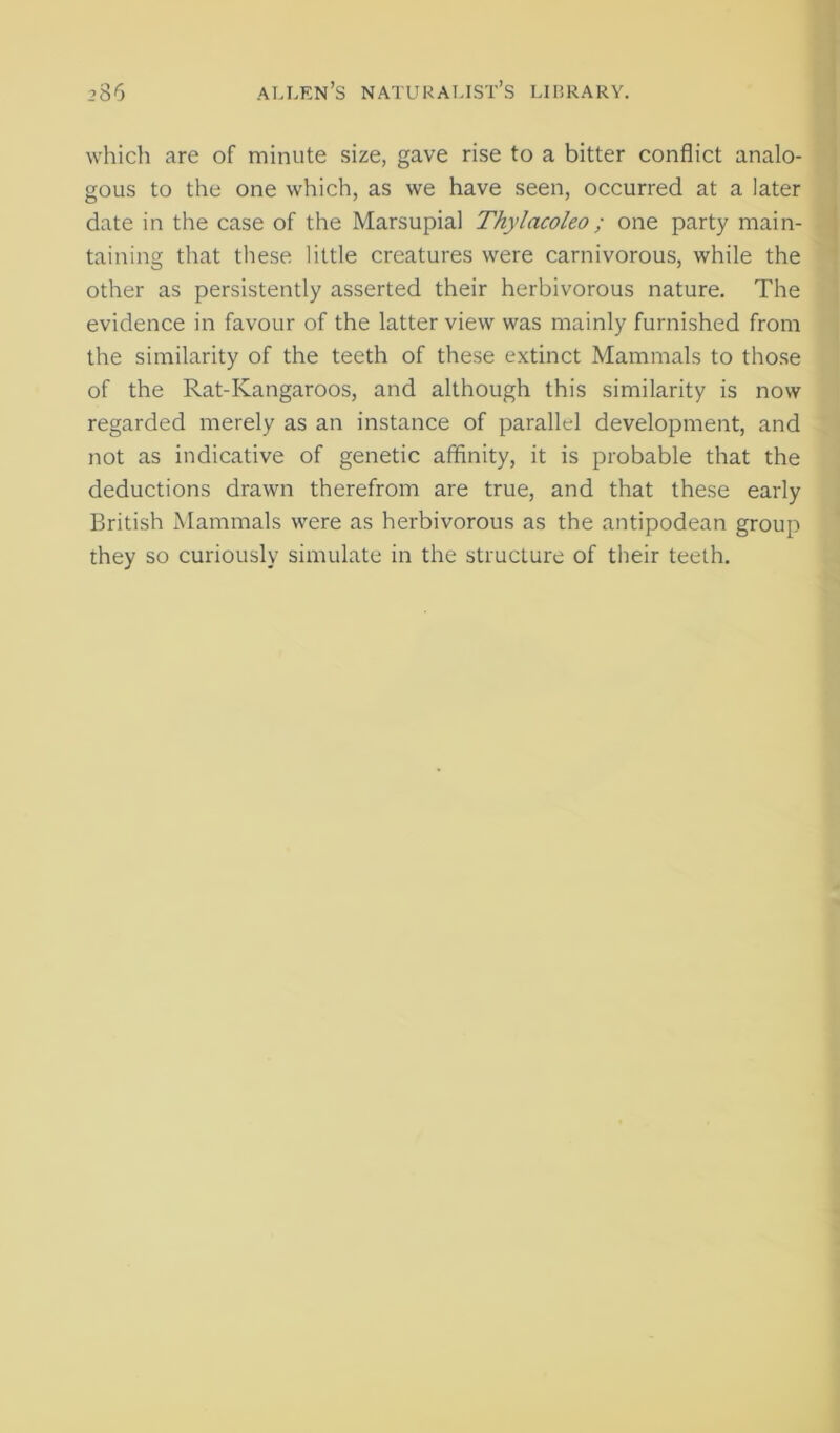 which are of minute size, gave rise to a bitter conflict analo- gous to the one which, as we have seen, occurred at a later date in the case of the Marsupial Thylacoleo; one party main- taining that these little creatures were carnivorous, while the other as persistently asserted their herbivorous nature. The evidence in favour of the latter view was mainly furnished from the similarity of the teeth of these extinct Mammals to tho.se of the Rat-Kangaroos, and although this similarity is now regarded merely as an instance of parallel development, and not as indicative of genetic affinity, it is probable that the deductions drawn therefrom are true, and that these early British Mammals were as herbivorous as the antipodean group they so curiously simulate in the structure of their teeth.