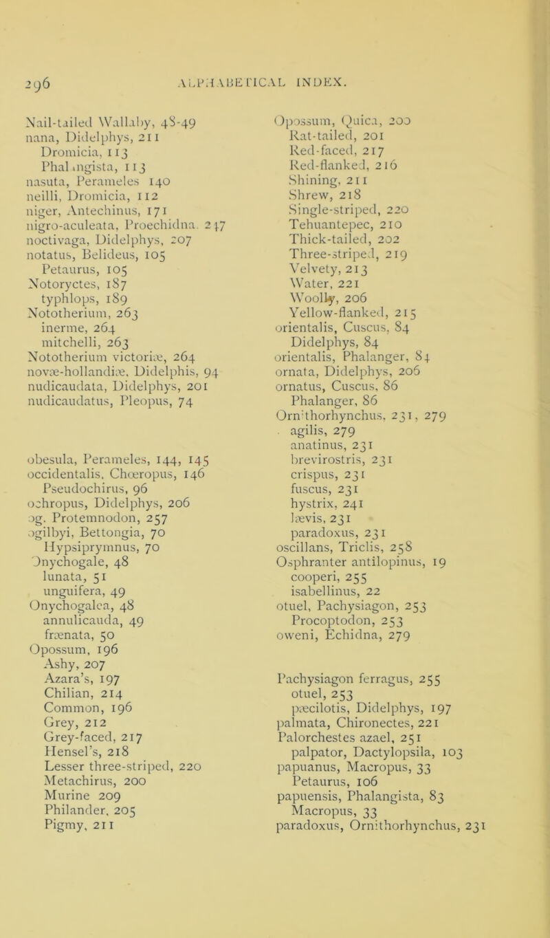 21)6 N-ail-tailed \Vallal)y, 4S-49 nana, Didelphys, 211 Dromicia, iij Phal.ngista, 113 nasuta, I’eranieles 140 neilli, Dromicia, 112 niger, Antechinus, 171 nigro-acideata, Proechiilna. 2 1.7 iioctivaga, Didelphy.s, 207 notatus, Belidous, 105 Petaurus, 105 Notoryctes, 1S7 typhlops, 189 Nototheriiim, 263 inerme, 264 mitchelli, 263 Nototherium victorim, 264 novL'e-hollandim. Didelphis, 94 nudicaudala, Didelphys, 201 nudicaudatus, Pleopus, 74 obesula, Perameles, 144, 145 occidentaiis. Choeropus, 146 Pseudochirus, 96 ochropus, Didelphys, 206 :)g. Protemnodon, 257 ogilbyi, Bettongia, 70 Hypsiprymnus, 70 Jnychogale, 48 lunata, 51 unguifera, 49 (.)nychogalca, 48 annulicauda, 49 frmnata, 50 Opossum, 196 Ashy, 207 Azara’s, 197 Chilian, 214 Common, 196 Grey, 212 Grey-faced, 217 Hensel’s, 218 Lesser three-striped, 220 Metachirus, 200 Murine 209 Philander, 205 Pigmy, 211 Opossum, <,)aica, 200 Rat-tailed, 201 Red-faced, 217 Red-flankeJ, 216 .Shining, 211 .Shrew, 218 Single-striped, 220 Tehuantepec, 210 Thick-tailed, 202 Three-striped, 219 Velvety, 213 Water, 221 Woolly, 206 Yellow-flanked, 215 orientalis, Cuscus, 84 Didelphys, 84 orientalis, Phalanger, 84 ornata, Didelphys, 206 ornatus, Cuscus, 86 Phalanger, 86 Orndhorhynchus, 231, 279 agilis, 279 anatinus, 231 brevirostris, 231 crispus, 231 fuscus, 231 hystri.x, 241 Irevis, 231 paradoxus, 231 oscillans, Triclis, 258 Osphranter antilopinus, 19 cooperi, 255 isabellinus, 22 otuel, Pachysiagon, 253 Procoptodon, 253 oweni, Echidna, 279 Pachysiagon ferragus, 255 otuel, 253 pmcilotis, Didelphys, 197 palmata, Chironectes, 221 Palorchestes azael, 251 palpator, Dactylopsila, 103 papuanus. Macropus, 33 Petaurus, 106 papuensis, Phalangista, 83 ^lacropus, 33 paradoxus, Ornithorhynchus, 231